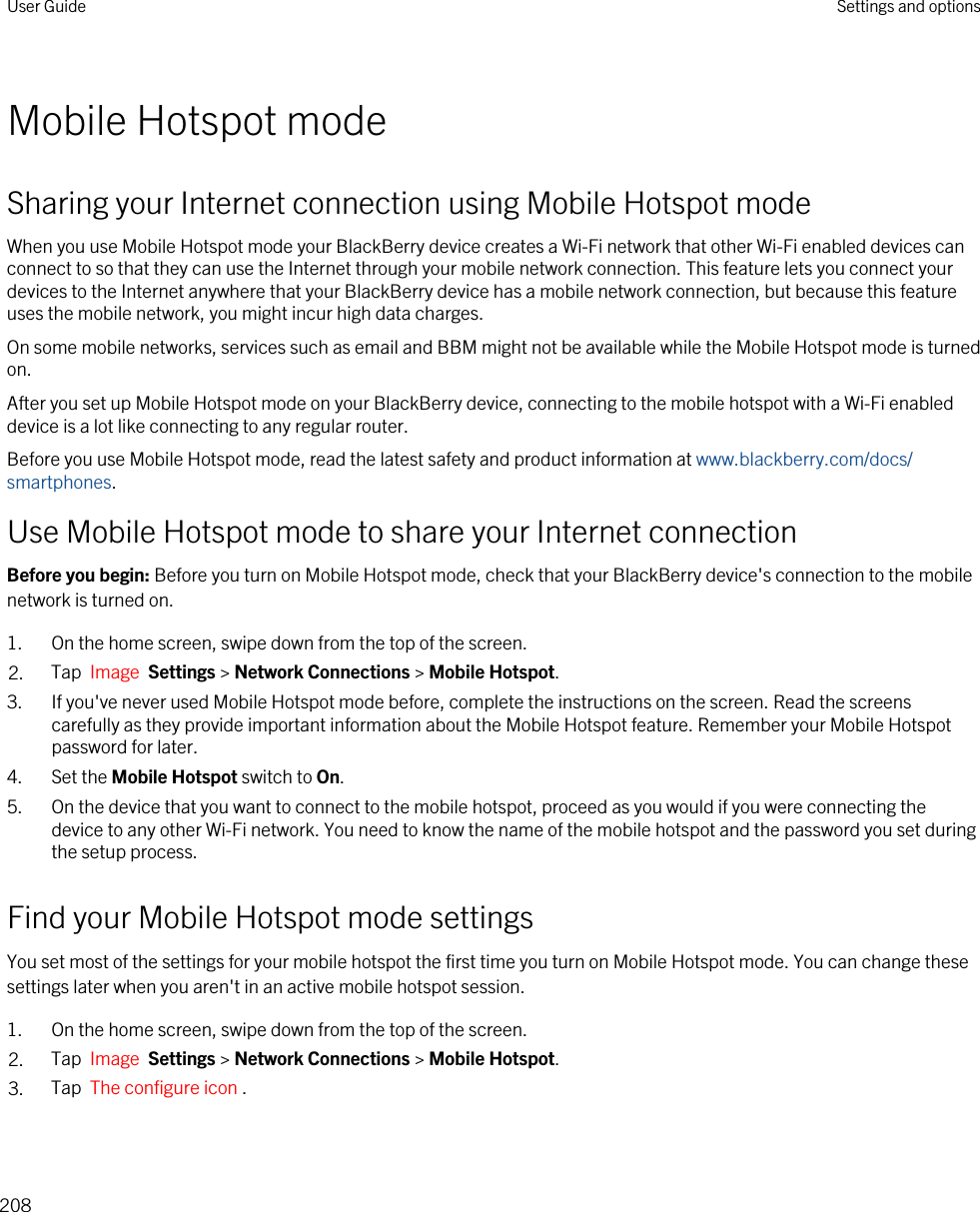 Mobile Hotspot modeSharing your Internet connection using Mobile Hotspot modeWhen you use Mobile Hotspot mode your BlackBerry device creates a Wi-Fi network that other Wi-Fi enabled devices can connect to so that they can use the Internet through your mobile network connection. This feature lets you connect your devices to the Internet anywhere that your BlackBerry device has a mobile network connection, but because this feature uses the mobile network, you might incur high data charges.On some mobile networks, services such as email and BBM might not be available while the Mobile Hotspot mode is turned on.After you set up Mobile Hotspot mode on your BlackBerry device, connecting to the mobile hotspot with a Wi-Fi enabled device is a lot like connecting to any regular router.Before you use Mobile Hotspot mode, read the latest safety and product information at www.blackberry.com/docs/smartphones.Use Mobile Hotspot mode to share your Internet connectionBefore you begin: Before you turn on Mobile Hotspot mode, check that your BlackBerry device&apos;s connection to the mobile network is turned on.1. On the home screen, swipe down from the top of the screen.2. Tap  Image  Settings &gt; Network Connections &gt; Mobile Hotspot.3. If you&apos;ve never used Mobile Hotspot mode before, complete the instructions on the screen. Read the screens carefully as they provide important information about the Mobile Hotspot feature. Remember your Mobile Hotspot password for later.4. Set the Mobile Hotspot switch to On.5. On the device that you want to connect to the mobile hotspot, proceed as you would if you were connecting the device to any other Wi-Fi network. You need to know the name of the mobile hotspot and the password you set during the setup process.Find your Mobile Hotspot mode settingsYou set most of the settings for your mobile hotspot the first time you turn on Mobile Hotspot mode. You can change these settings later when you aren&apos;t in an active mobile hotspot session.1. On the home screen, swipe down from the top of the screen.2. Tap  Image  Settings &gt; Network Connections &gt; Mobile Hotspot.3. Tap  The configure icon .User Guide Settings and options208