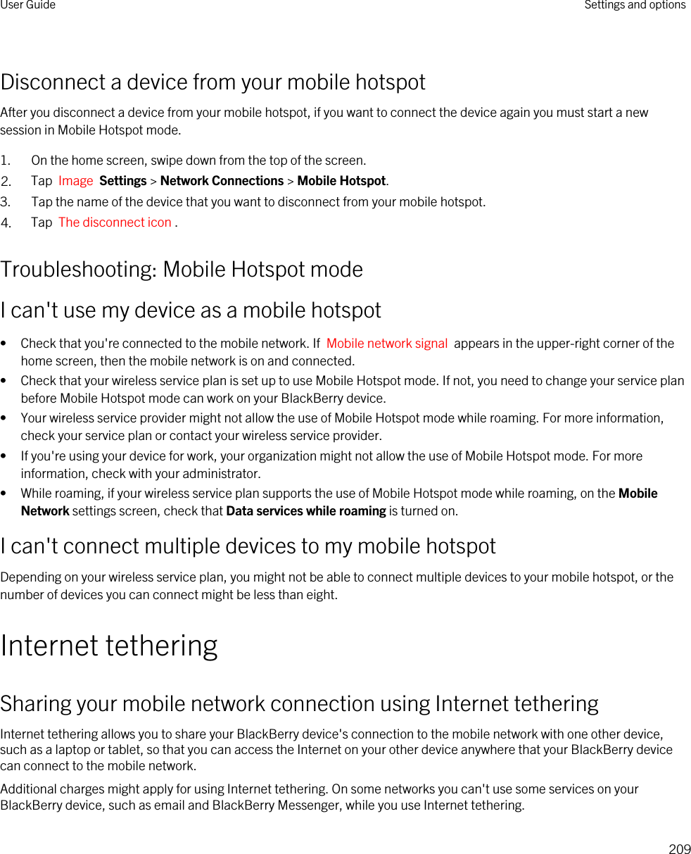 Disconnect a device from your mobile hotspotAfter you disconnect a device from your mobile hotspot, if you want to connect the device again you must start a new session in Mobile Hotspot mode.1. On the home screen, swipe down from the top of the screen.2. Tap  Image  Settings &gt; Network Connections &gt; Mobile Hotspot.3. Tap the name of the device that you want to disconnect from your mobile hotspot.4. Tap  The disconnect icon .Troubleshooting: Mobile Hotspot modeI can&apos;t use my device as a mobile hotspot• Check that you&apos;re connected to the mobile network. If  Mobile network signal  appears in the upper-right corner of the home screen, then the mobile network is on and connected.• Check that your wireless service plan is set up to use Mobile Hotspot mode. If not, you need to change your service plan before Mobile Hotspot mode can work on your BlackBerry device.• Your wireless service provider might not allow the use of Mobile Hotspot mode while roaming. For more information, check your service plan or contact your wireless service provider.• If you&apos;re using your device for work, your organization might not allow the use of Mobile Hotspot mode. For more information, check with your administrator.• While roaming, if your wireless service plan supports the use of Mobile Hotspot mode while roaming, on the Mobile Network settings screen, check that Data services while roaming is turned on.I can&apos;t connect multiple devices to my mobile hotspotDepending on your wireless service plan, you might not be able to connect multiple devices to your mobile hotspot, or the number of devices you can connect might be less than eight.Internet tetheringSharing your mobile network connection using Internet tetheringInternet tethering allows you to share your BlackBerry device&apos;s connection to the mobile network with one other device, such as a laptop or tablet, so that you can access the Internet on your other device anywhere that your BlackBerry device can connect to the mobile network.Additional charges might apply for using Internet tethering. On some networks you can&apos;t use some services on your BlackBerry device, such as email and BlackBerry Messenger, while you use Internet tethering.User Guide Settings and options209