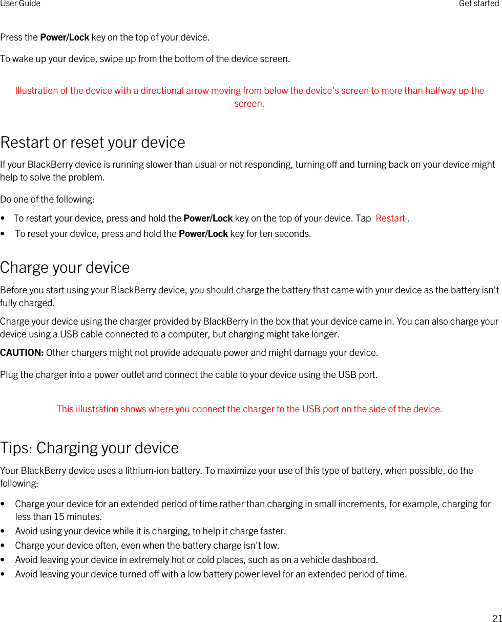 Press the Power/Lock key on the top of your device.To wake up your device, swipe up from the bottom of the device screen. Illustration of the device with a directional arrow moving from below the device&apos;s screen to more than halfway up the screen. Restart or reset your deviceIf your BlackBerry device is running slower than usual or not responding, turning off and turning back on your device might help to solve the problem.Do one of the following:•  To restart your device, press and hold the Power/Lock key on the top of your device. Tap  Restart .• To reset your device, press and hold the Power/Lock key for ten seconds.Charge your deviceBefore you start using your BlackBerry device, you should charge the battery that came with your device as the battery isn&apos;t fully charged.Charge your device using the charger provided by BlackBerry in the box that your device came in. You can also charge your device using a USB cable connected to a computer, but charging might take longer.CAUTION: Other chargers might not provide adequate power and might damage your device.Plug the charger into a power outlet and connect the cable to your device using the USB port. This illustration shows where you connect the charger to the USB port on the side of the device. Tips: Charging your deviceYour BlackBerry device uses a lithium-ion battery. To maximize your use of this type of battery, when possible, do the following:• Charge your device for an extended period of time rather than charging in small increments, for example, charging for less than 15 minutes.• Avoid using your device while it is charging, to help it charge faster.• Charge your device often, even when the battery charge isn&apos;t low.• Avoid leaving your device in extremely hot or cold places, such as on a vehicle dashboard.• Avoid leaving your device turned off with a low battery power level for an extended period of time.User Guide Get started21