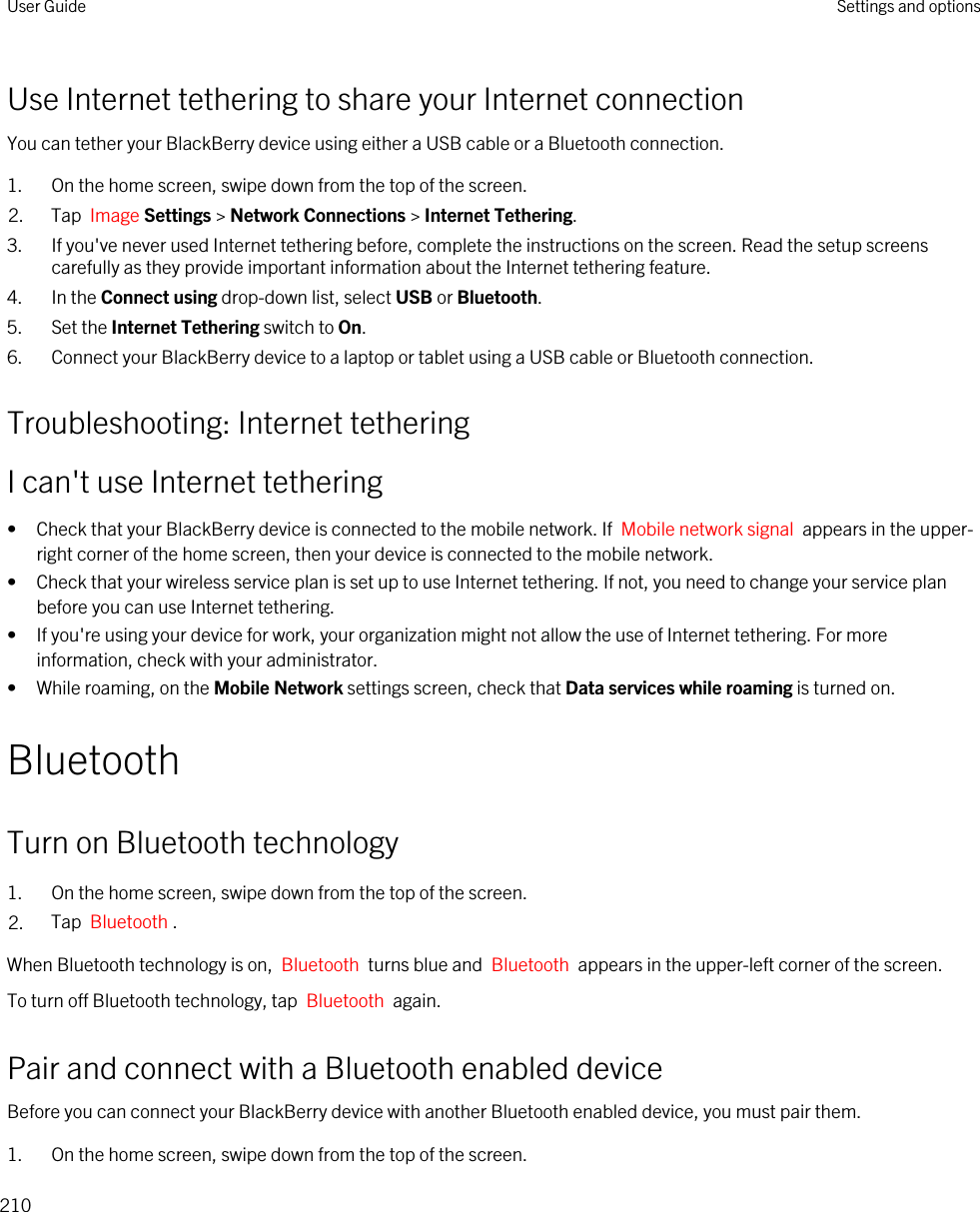 Use Internet tethering to share your Internet connectionYou can tether your BlackBerry device using either a USB cable or a Bluetooth connection.1. On the home screen, swipe down from the top of the screen.2. Tap  Image Settings &gt; Network Connections &gt; Internet Tethering.3. If you&apos;ve never used Internet tethering before, complete the instructions on the screen. Read the setup screens carefully as they provide important information about the Internet tethering feature.4. In the Connect using drop-down list, select USB or Bluetooth.5. Set the Internet Tethering switch to On.6. Connect your BlackBerry device to a laptop or tablet using a USB cable or Bluetooth connection.Troubleshooting: Internet tetheringI can&apos;t use Internet tethering• Check that your BlackBerry device is connected to the mobile network. If  Mobile network signal  appears in the upper-right corner of the home screen, then your device is connected to the mobile network.• Check that your wireless service plan is set up to use Internet tethering. If not, you need to change your service plan before you can use Internet tethering.• If you&apos;re using your device for work, your organization might not allow the use of Internet tethering. For more information, check with your administrator.• While roaming, on the Mobile Network settings screen, check that Data services while roaming is turned on.BluetoothTurn on Bluetooth technology1. On the home screen, swipe down from the top of the screen.2. Tap  Bluetooth .When Bluetooth technology is on,  Bluetooth  turns blue and  Bluetooth  appears in the upper-left corner of the screen.To turn off Bluetooth technology, tap  Bluetooth  again.Pair and connect with a Bluetooth enabled deviceBefore you can connect your BlackBerry device with another Bluetooth enabled device, you must pair them.1. On the home screen, swipe down from the top of the screen.User Guide Settings and options210