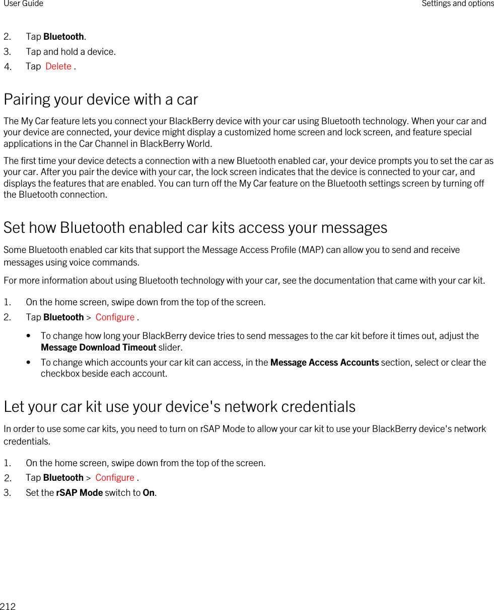 2. Tap Bluetooth.3. Tap and hold a device.4. Tap  Delete .Pairing your device with a carThe My Car feature lets you connect your BlackBerry device with your car using Bluetooth technology. When your car and your device are connected, your device might display a customized home screen and lock screen, and feature special applications in the Car Channel in BlackBerry World.The first time your device detects a connection with a new Bluetooth enabled car, your device prompts you to set the car as your car. After you pair the device with your car, the lock screen indicates that the device is connected to your car, and displays the features that are enabled. You can turn off the My Car feature on the Bluetooth settings screen by turning off the Bluetooth connection.Set how Bluetooth enabled car kits access your messagesSome Bluetooth enabled car kits that support the Message Access Profile (MAP) can allow you to send and receive messages using voice commands.For more information about using Bluetooth technology with your car, see the documentation that came with your car kit.1. On the home screen, swipe down from the top of the screen.2. Tap Bluetooth &gt;  Configure .• To change how long your BlackBerry device tries to send messages to the car kit before it times out, adjust the Message Download Timeout slider.• To change which accounts your car kit can access, in the Message Access Accounts section, select or clear the checkbox beside each account.Let your car kit use your device&apos;s network credentialsIn order to use some car kits, you need to turn on rSAP Mode to allow your car kit to use your BlackBerry device&apos;s network credentials.1. On the home screen, swipe down from the top of the screen.2. Tap Bluetooth &gt;  Configure .3. Set the rSAP Mode switch to On.User Guide Settings and options212