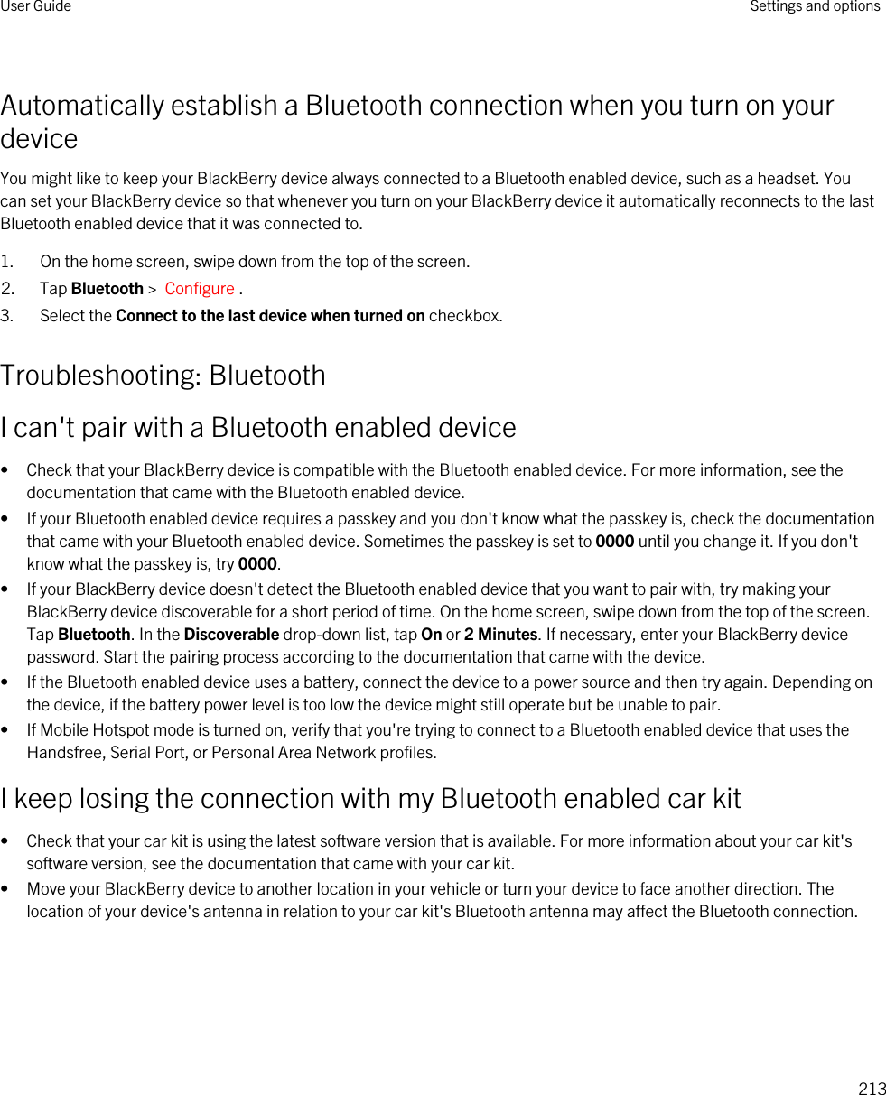 Automatically establish a Bluetooth connection when you turn on your deviceYou might like to keep your BlackBerry device always connected to a Bluetooth enabled device, such as a headset. You can set your BlackBerry device so that whenever you turn on your BlackBerry device it automatically reconnects to the last Bluetooth enabled device that it was connected to.1. On the home screen, swipe down from the top of the screen.2. Tap Bluetooth &gt;  Configure .3. Select the Connect to the last device when turned on checkbox.Troubleshooting: BluetoothI can&apos;t pair with a Bluetooth enabled device• Check that your BlackBerry device is compatible with the Bluetooth enabled device. For more information, see the documentation that came with the Bluetooth enabled device.• If your Bluetooth enabled device requires a passkey and you don&apos;t know what the passkey is, check the documentation that came with your Bluetooth enabled device. Sometimes the passkey is set to 0000 until you change it. If you don&apos;t know what the passkey is, try 0000.• If your BlackBerry device doesn&apos;t detect the Bluetooth enabled device that you want to pair with, try making your BlackBerry device discoverable for a short period of time. On the home screen, swipe down from the top of the screen. Tap Bluetooth. In the Discoverable drop-down list, tap On or 2 Minutes. If necessary, enter your BlackBerry device password. Start the pairing process according to the documentation that came with the device.• If the Bluetooth enabled device uses a battery, connect the device to a power source and then try again. Depending on the device, if the battery power level is too low the device might still operate but be unable to pair.• If Mobile Hotspot mode is turned on, verify that you&apos;re trying to connect to a Bluetooth enabled device that uses the Handsfree, Serial Port, or Personal Area Network profiles.I keep losing the connection with my Bluetooth enabled car kit• Check that your car kit is using the latest software version that is available. For more information about your car kit&apos;s software version, see the documentation that came with your car kit.• Move your BlackBerry device to another location in your vehicle or turn your device to face another direction. The location of your device&apos;s antenna in relation to your car kit&apos;s Bluetooth antenna may affect the Bluetooth connection.User Guide Settings and options213