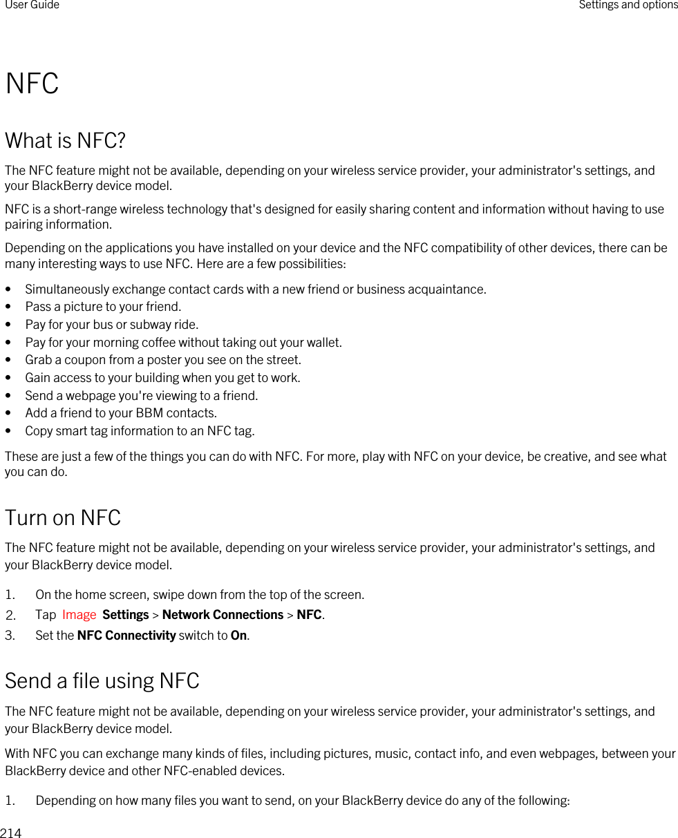 NFCWhat is NFC?The NFC feature might not be available, depending on your wireless service provider, your administrator&apos;s settings, and your BlackBerry device model.NFC is a short-range wireless technology that&apos;s designed for easily sharing content and information without having to use pairing information.Depending on the applications you have installed on your device and the NFC compatibility of other devices, there can be many interesting ways to use NFC. Here are a few possibilities:• Simultaneously exchange contact cards with a new friend or business acquaintance.• Pass a picture to your friend.• Pay for your bus or subway ride.• Pay for your morning coffee without taking out your wallet.• Grab a coupon from a poster you see on the street.• Gain access to your building when you get to work.• Send a webpage you&apos;re viewing to a friend.• Add a friend to your BBM contacts.• Copy smart tag information to an NFC tag.These are just a few of the things you can do with NFC. For more, play with NFC on your device, be creative, and see what you can do.Turn on NFCThe NFC feature might not be available, depending on your wireless service provider, your administrator&apos;s settings, and your BlackBerry device model.1. On the home screen, swipe down from the top of the screen.2. Tap  Image  Settings &gt; Network Connections &gt; NFC.3. Set the NFC Connectivity switch to On.Send a file using NFCThe NFC feature might not be available, depending on your wireless service provider, your administrator&apos;s settings, and your BlackBerry device model.With NFC you can exchange many kinds of files, including pictures, music, contact info, and even webpages, between your BlackBerry device and other NFC-enabled devices.1. Depending on how many files you want to send, on your BlackBerry device do any of the following:User Guide Settings and options214