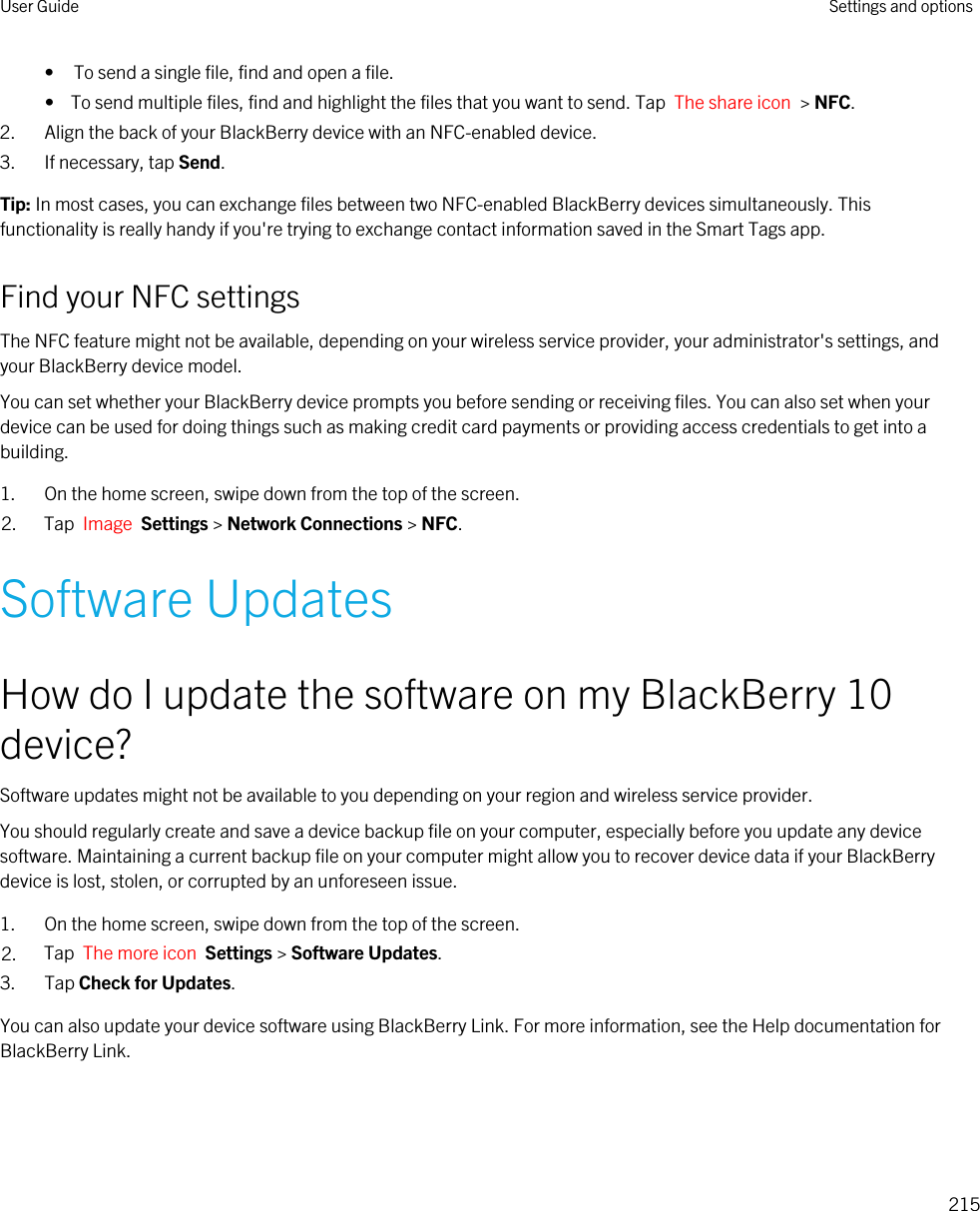 • To send a single file, find and open a file.•  To send multiple files, find and highlight the files that you want to send. Tap  The share icon  &gt; NFC.2. Align the back of your BlackBerry device with an NFC-enabled device.3. If necessary, tap Send.Tip: In most cases, you can exchange files between two NFC-enabled BlackBerry devices simultaneously. This functionality is really handy if you&apos;re trying to exchange contact information saved in the Smart Tags app.Find your NFC settingsThe NFC feature might not be available, depending on your wireless service provider, your administrator&apos;s settings, and your BlackBerry device model.You can set whether your BlackBerry device prompts you before sending or receiving files. You can also set when your device can be used for doing things such as making credit card payments or providing access credentials to get into a building.1. On the home screen, swipe down from the top of the screen.2. Tap  Image  Settings &gt; Network Connections &gt; NFC.Software UpdatesHow do I update the software on my BlackBerry 10 device?Software updates might not be available to you depending on your region and wireless service provider.You should regularly create and save a device backup file on your computer, especially before you update any device software. Maintaining a current backup file on your computer might allow you to recover device data if your BlackBerry device is lost, stolen, or corrupted by an unforeseen issue.1. On the home screen, swipe down from the top of the screen.2. Tap  The more icon  Settings &gt; Software Updates.3. Tap Check for Updates.You can also update your device software using BlackBerry Link. For more information, see the Help documentation for BlackBerry Link.User Guide Settings and options215