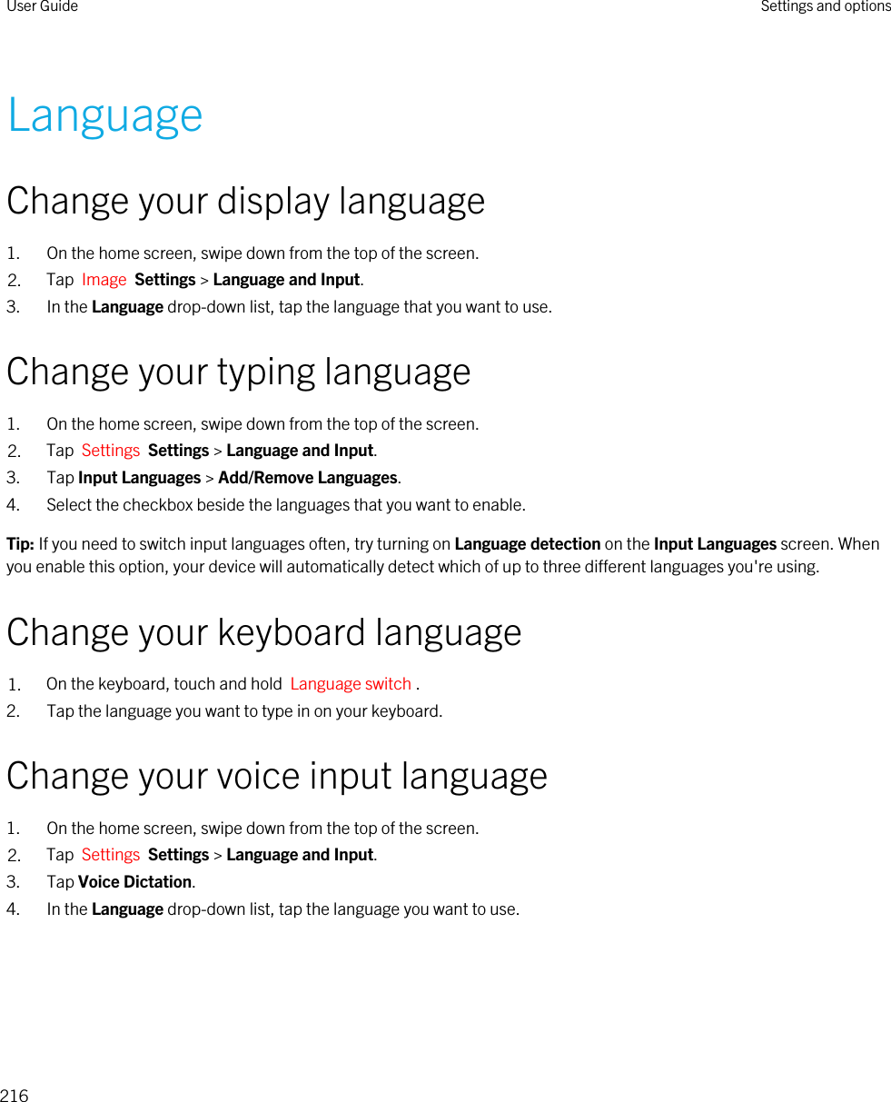 LanguageChange your display language1. On the home screen, swipe down from the top of the screen.2. Tap  Image  Settings &gt; Language and Input.3. In the Language drop-down list, tap the language that you want to use.Change your typing language1. On the home screen, swipe down from the top of the screen.2. Tap  Settings  Settings &gt; Language and Input. 3. Tap Input Languages &gt; Add/Remove Languages.4. Select the checkbox beside the languages that you want to enable.Tip: If you need to switch input languages often, try turning on Language detection on the Input Languages screen. When you enable this option, your device will automatically detect which of up to three different languages you&apos;re using.Change your keyboard language1. On the keyboard, touch and hold  Language switch .2. Tap the language you want to type in on your keyboard.Change your voice input language1. On the home screen, swipe down from the top of the screen.2. Tap  Settings  Settings &gt; Language and Input. 3. Tap Voice Dictation.4. In the Language drop-down list, tap the language you want to use.User Guide Settings and options216