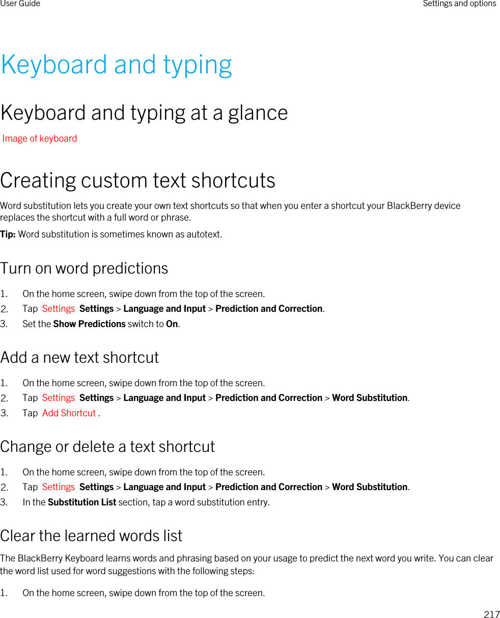 Keyboard and typingKeyboard and typing at a glanceImage of keyboardCreating custom text shortcutsWord substitution lets you create your own text shortcuts so that when you enter a shortcut your BlackBerry device replaces the shortcut with a full word or phrase.Tip: Word substitution is sometimes known as autotext.Turn on word predictions1. On the home screen, swipe down from the top of the screen.2. Tap  Settings  Settings &gt; Language and Input &gt; Prediction and Correction. 3. Set the Show Predictions switch to On.Add a new text shortcut1. On the home screen, swipe down from the top of the screen.2. Tap  Settings  Settings &gt; Language and Input &gt; Prediction and Correction &gt; Word Substitution. 3. Tap  Add Shortcut .Change or delete a text shortcut1. On the home screen, swipe down from the top of the screen.2. Tap  Settings  Settings &gt; Language and Input &gt; Prediction and Correction &gt; Word Substitution. 3. In the Substitution List section, tap a word substitution entry.Clear the learned words listThe BlackBerry Keyboard learns words and phrasing based on your usage to predict the next word you write. You can clear the word list used for word suggestions with the following steps:1. On the home screen, swipe down from the top of the screen.User Guide Settings and options217