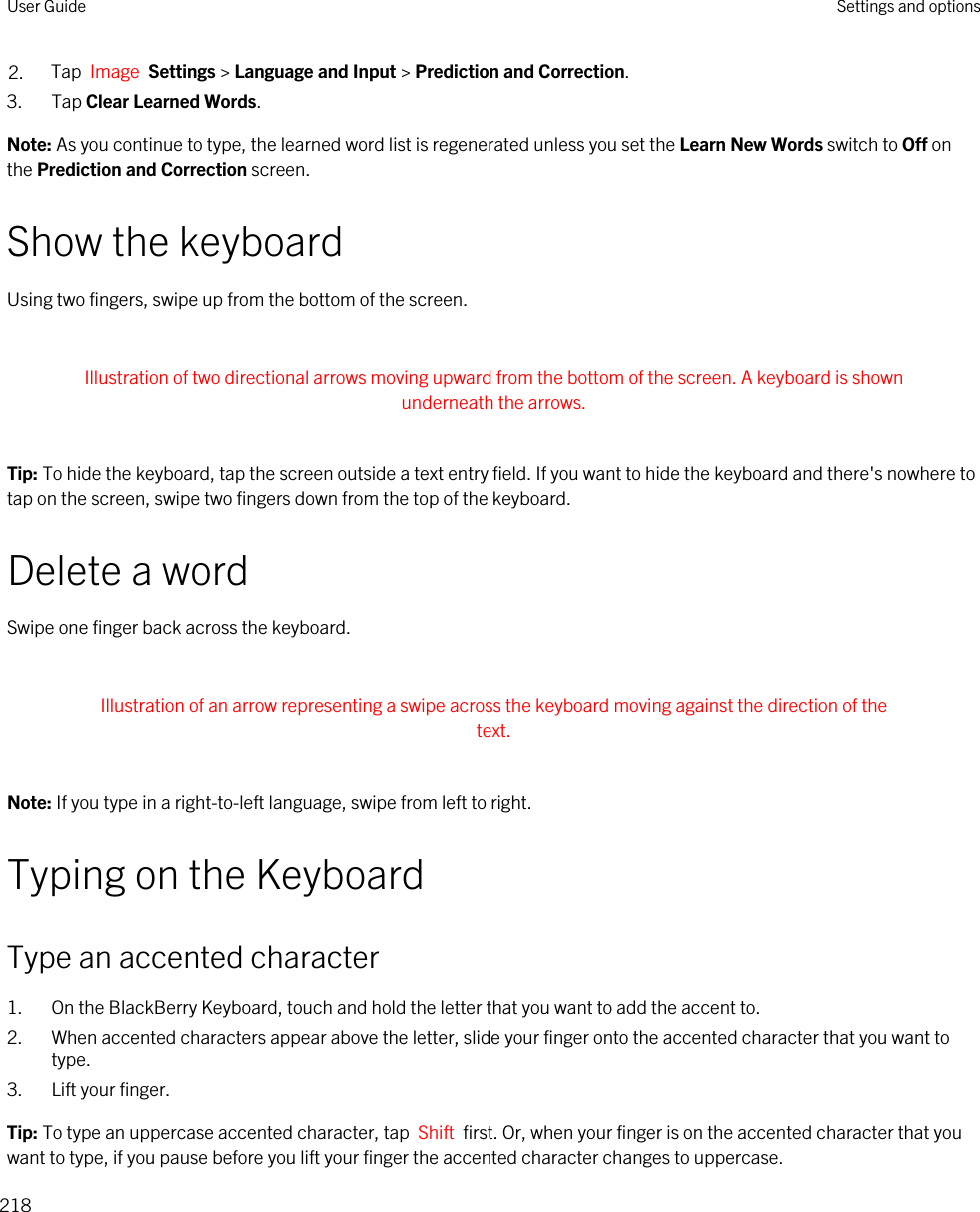 2. Tap  Image  Settings &gt; Language and Input &gt; Prediction and Correction. 3. Tap Clear Learned Words.Note: As you continue to type, the learned word list is regenerated unless you set the Learn New Words switch to Off on the Prediction and Correction screen.Show the keyboardUsing two fingers, swipe up from the bottom of the screen. Illustration of two directional arrows moving upward from the bottom of the screen. A keyboard is shown underneath the arrows. Tip: To hide the keyboard, tap the screen outside a text entry field. If you want to hide the keyboard and there&apos;s nowhere to tap on the screen, swipe two fingers down from the top of the keyboard.Delete a wordSwipe one finger back across the keyboard. Illustration of an arrow representing a swipe across the keyboard moving against the direction of the text. Note: If you type in a right-to-left language, swipe from left to right.Typing on the KeyboardType an accented character1. On the BlackBerry Keyboard, touch and hold the letter that you want to add the accent to.2. When accented characters appear above the letter, slide your finger onto the accented character that you want to type.3. Lift your finger.Tip: To type an uppercase accented character, tap  Shift  first. Or, when your finger is on the accented character that you want to type, if you pause before you lift your finger the accented character changes to uppercase.User Guide Settings and options218