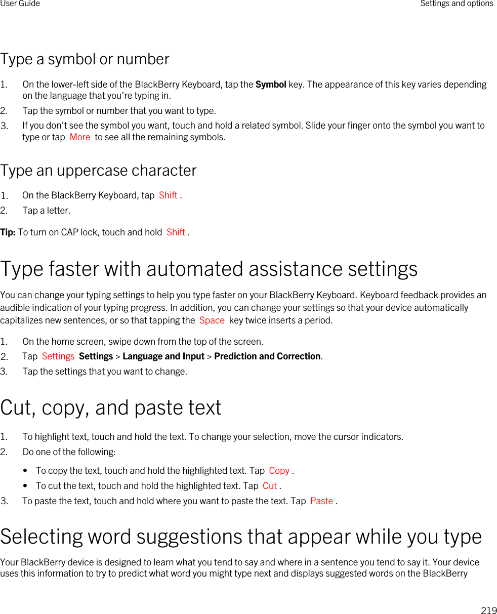 Type a symbol or number1. On the lower-left side of the BlackBerry Keyboard, tap the Symbol key. The appearance of this key varies depending on the language that you&apos;re typing in.2. Tap the symbol or number that you want to type.3. If you don&apos;t see the symbol you want, touch and hold a related symbol. Slide your finger onto the symbol you want to type or tap  More  to see all the remaining symbols.Type an uppercase character1. On the BlackBerry Keyboard, tap  Shift .2. Tap a letter.Tip: To turn on CAP lock, touch and hold  Shift . Type faster with automated assistance settingsYou can change your typing settings to help you type faster on your BlackBerry Keyboard. Keyboard feedback provides an audible indication of your typing progress. In addition, you can change your settings so that your device automatically capitalizes new sentences, or so that tapping the  Space  key twice inserts a period.1. On the home screen, swipe down from the top of the screen.2. Tap  Settings  Settings &gt; Language and Input &gt; Prediction and Correction. 3. Tap the settings that you want to change.Cut, copy, and paste text1. To highlight text, touch and hold the text. To change your selection, move the cursor indicators.2. Do one of the following:•  To copy the text, touch and hold the highlighted text. Tap  Copy .•  To cut the text, touch and hold the highlighted text. Tap  Cut .3. To paste the text, touch and hold where you want to paste the text. Tap  Paste .Selecting word suggestions that appear while you typeYour BlackBerry device is designed to learn what you tend to say and where in a sentence you tend to say it. Your device uses this information to try to predict what word you might type next and displays suggested words on the BlackBerry User Guide Settings and options219