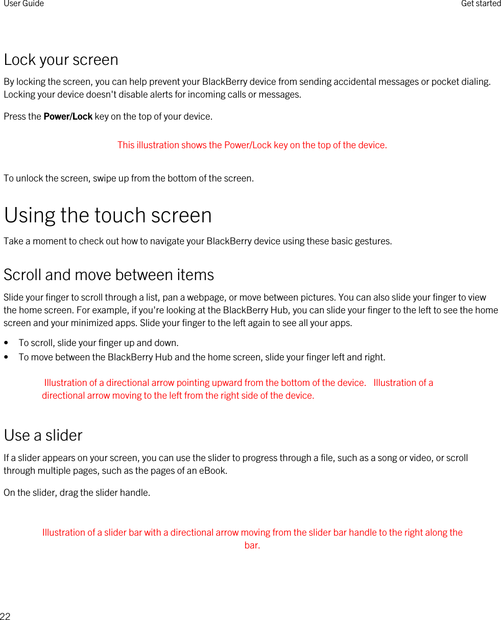 Lock your screenBy locking the screen, you can help prevent your BlackBerry device from sending accidental messages or pocket dialing. Locking your device doesn&apos;t disable alerts for incoming calls or messages.Press the Power/Lock key on the top of your device. This illustration shows the Power/Lock key on the top of the device. To unlock the screen, swipe up from the bottom of the screen.Using the touch screenTake a moment to check out how to navigate your BlackBerry device using these basic gestures.Scroll and move between itemsSlide your finger to scroll through a list, pan a webpage, or move between pictures. You can also slide your finger to view the home screen. For example, if you&apos;re looking at the BlackBerry Hub, you can slide your finger to the left to see the home screen and your minimized apps. Slide your finger to the left again to see all your apps.• To scroll, slide your finger up and down.• To move between the BlackBerry Hub and the home screen, slide your finger left and right.Illustration of a directional arrow pointing upward from the bottom of the device.  Illustration of a directional arrow moving to the left from the right side of the device.Use a sliderIf a slider appears on your screen, you can use the slider to progress through a file, such as a song or video, or scroll through multiple pages, such as the pages of an eBook.On the slider, drag the slider handle. Illustration of a slider bar with a directional arrow moving from the slider bar handle to the right along the bar. User Guide Get started22