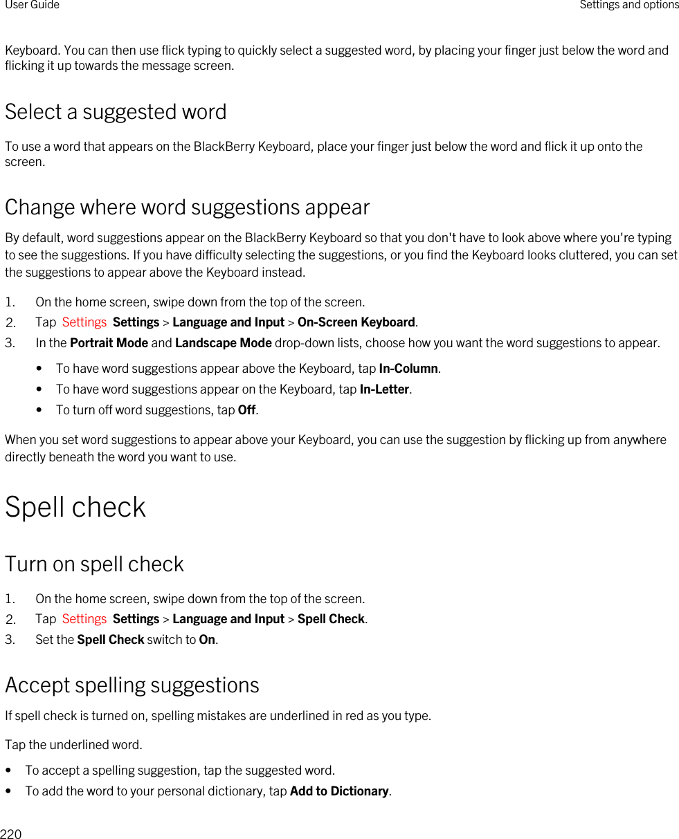 Keyboard. You can then use flick typing to quickly select a suggested word, by placing your finger just below the word and flicking it up towards the message screen.Select a suggested wordTo use a word that appears on the BlackBerry Keyboard, place your finger just below the word and flick it up onto the screen.Change where word suggestions appearBy default, word suggestions appear on the BlackBerry Keyboard so that you don&apos;t have to look above where you&apos;re typing to see the suggestions. If you have difficulty selecting the suggestions, or you find the Keyboard looks cluttered, you can set the suggestions to appear above the Keyboard instead.1. On the home screen, swipe down from the top of the screen.2. Tap  Settings  Settings &gt; Language and Input &gt; On-Screen Keyboard. 3. In the Portrait Mode and Landscape Mode drop-down lists, choose how you want the word suggestions to appear.• To have word suggestions appear above the Keyboard, tap In-Column.• To have word suggestions appear on the Keyboard, tap In-Letter.• To turn off word suggestions, tap Off.When you set word suggestions to appear above your Keyboard, you can use the suggestion by flicking up from anywhere directly beneath the word you want to use.Spell checkTurn on spell check1. On the home screen, swipe down from the top of the screen.2. Tap  Settings  Settings &gt; Language and Input &gt; Spell Check. 3. Set the Spell Check switch to On.Accept spelling suggestionsIf spell check is turned on, spelling mistakes are underlined in red as you type.Tap the underlined word.• To accept a spelling suggestion, tap the suggested word.• To add the word to your personal dictionary, tap Add to Dictionary.User Guide Settings and options220