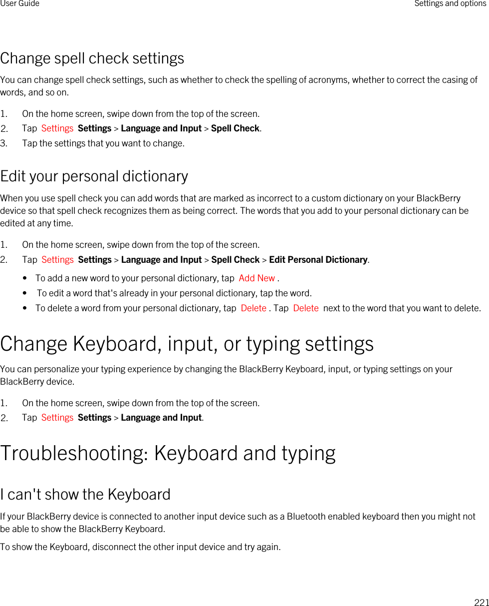 Change spell check settingsYou can change spell check settings, such as whether to check the spelling of acronyms, whether to correct the casing of words, and so on.1. On the home screen, swipe down from the top of the screen.2. Tap  Settings  Settings &gt; Language and Input &gt; Spell Check. 3. Tap the settings that you want to change.Edit your personal dictionaryWhen you use spell check you can add words that are marked as incorrect to a custom dictionary on your BlackBerry device so that spell check recognizes them as being correct. The words that you add to your personal dictionary can be edited at any time.1. On the home screen, swipe down from the top of the screen.2. Tap  Settings  Settings &gt; Language and Input &gt; Spell Check &gt; Edit Personal Dictionary. •  To add a new word to your personal dictionary, tap  Add New .• To edit a word that&apos;s already in your personal dictionary, tap the word.•  To delete a word from your personal dictionary, tap  Delete . Tap  Delete  next to the word that you want to delete.Change Keyboard, input, or typing settingsYou can personalize your typing experience by changing the BlackBerry Keyboard, input, or typing settings on your BlackBerry device.1. On the home screen, swipe down from the top of the screen.2. Tap  Settings  Settings &gt; Language and Input. Troubleshooting: Keyboard and typingI can&apos;t show the KeyboardIf your BlackBerry device is connected to another input device such as a Bluetooth enabled keyboard then you might not be able to show the BlackBerry Keyboard.To show the Keyboard, disconnect the other input device and try again.User Guide Settings and options221