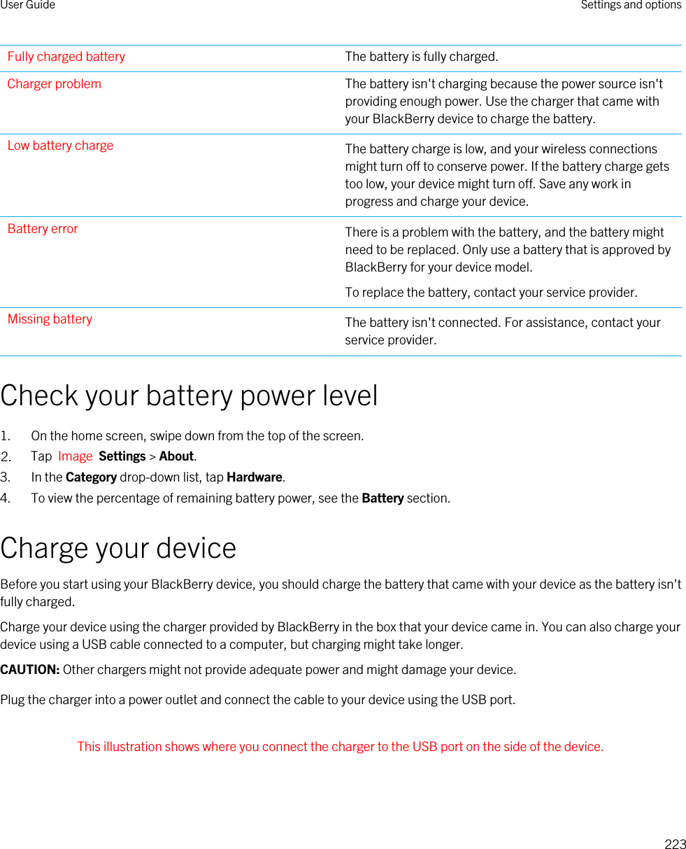 Fully charged battery The battery is fully charged.Charger problem The battery isn&apos;t charging because the power source isn&apos;t providing enough power. Use the charger that came with your BlackBerry device to charge the battery.Low battery charge The battery charge is low, and your wireless connections might turn off to conserve power. If the battery charge gets too low, your device might turn off. Save any work in progress and charge your device.Battery error There is a problem with the battery, and the battery might need to be replaced. Only use a battery that is approved by BlackBerry for your device model.To replace the battery, contact your service provider.Missing battery The battery isn&apos;t connected. For assistance, contact your service provider.Check your battery power level1. On the home screen, swipe down from the top of the screen.2. Tap  Image  Settings &gt; About.3. In the Category drop-down list, tap Hardware.4. To view the percentage of remaining battery power, see the Battery section.Charge your deviceBefore you start using your BlackBerry device, you should charge the battery that came with your device as the battery isn&apos;t fully charged.Charge your device using the charger provided by BlackBerry in the box that your device came in. You can also charge your device using a USB cable connected to a computer, but charging might take longer.CAUTION: Other chargers might not provide adequate power and might damage your device.Plug the charger into a power outlet and connect the cable to your device using the USB port. This illustration shows where you connect the charger to the USB port on the side of the device. User Guide Settings and options223