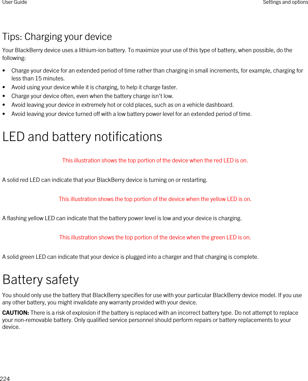 Tips: Charging your deviceYour BlackBerry device uses a lithium-ion battery. To maximize your use of this type of battery, when possible, do the following:• Charge your device for an extended period of time rather than charging in small increments, for example, charging for less than 15 minutes.• Avoid using your device while it is charging, to help it charge faster.• Charge your device often, even when the battery charge isn&apos;t low.• Avoid leaving your device in extremely hot or cold places, such as on a vehicle dashboard.• Avoid leaving your device turned off with a low battery power level for an extended period of time.LED and battery notifications This illustration shows the top portion of the device when the red LED is on. A solid red LED can indicate that your BlackBerry device is turning on or restarting. This illustration shows the top portion of the device when the yellow LED is on. A flashing yellow LED can indicate that the battery power level is low and your device is charging. This illustration shows the top portion of the device when the green LED is on. A solid green LED can indicate that your device is plugged into a charger and that charging is complete.Battery safetyYou should only use the battery that BlackBerry specifies for use with your particular BlackBerry device model. If you use any other battery, you might invalidate any warranty provided with your device.CAUTION: There is a risk of explosion if the battery is replaced with an incorrect battery type. Do not attempt to replace your non-removable battery. Only qualified service personnel should perform repairs or battery replacements to your device.User Guide Settings and options224