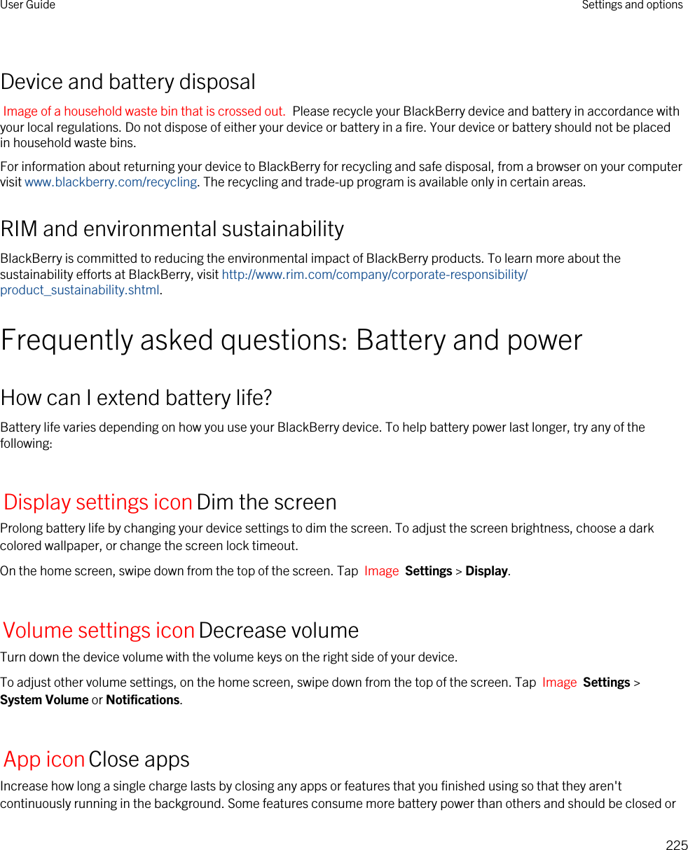 Device and battery disposalImage of a household waste bin that is crossed out.  Please recycle your BlackBerry device and battery in accordance with your local regulations. Do not dispose of either your device or battery in a fire. Your device or battery should not be placed in household waste bins.For information about returning your device to BlackBerry for recycling and safe disposal, from a browser on your computer visit www.blackberry.com/recycling. The recycling and trade-up program is available only in certain areas.RIM and environmental sustainabilityBlackBerry is committed to reducing the environmental impact of BlackBerry products. To learn more about the sustainability efforts at BlackBerry, visit http://www.rim.com/company/corporate-responsibility/product_sustainability.shtml.Frequently asked questions: Battery and powerHow can I extend battery life?Battery life varies depending on how you use your BlackBerry device. To help battery power last longer, try any of the following:Display settings iconDim the screenProlong battery life by changing your device settings to dim the screen. To adjust the screen brightness, choose a dark colored wallpaper, or change the screen lock timeout.On the home screen, swipe down from the top of the screen. Tap  Image  Settings &gt; Display.Volume settings iconDecrease volumeTurn down the device volume with the volume keys on the right side of your device.To adjust other volume settings, on the home screen, swipe down from the top of the screen. Tap  Image  Settings &gt; System Volume or Notifications.App iconClose appsIncrease how long a single charge lasts by closing any apps or features that you finished using so that they aren&apos;t continuously running in the background. Some features consume more battery power than others and should be closed or User Guide Settings and options225