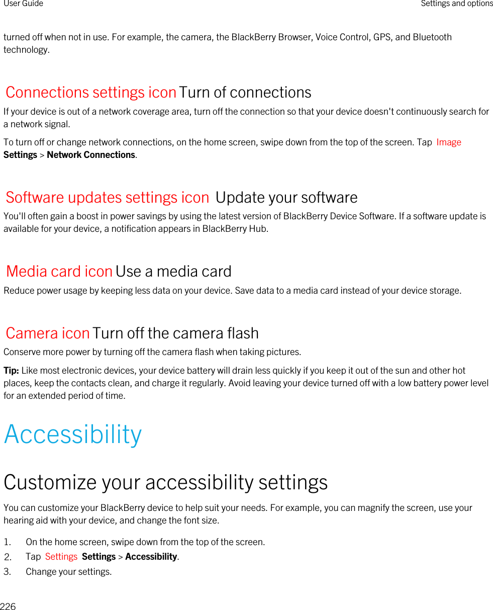 turned off when not in use. For example, the camera, the BlackBerry Browser, Voice Control, GPS, and Bluetooth technology.Connections settings iconTurn of connectionsIf your device is out of a network coverage area, turn off the connection so that your device doesn&apos;t continuously search for a network signal.To turn off or change network connections, on the home screen, swipe down from the top of the screen. Tap  Image Settings &gt; Network Connections.Software updates settings icon Update your softwareYou&apos;ll often gain a boost in power savings by using the latest version of BlackBerry Device Software. If a software update is available for your device, a notification appears in BlackBerry Hub.Media card iconUse a media cardReduce power usage by keeping less data on your device. Save data to a media card instead of your device storage.Camera iconTurn off the camera flashConserve more power by turning off the camera flash when taking pictures.Tip: Like most electronic devices, your device battery will drain less quickly if you keep it out of the sun and other hot places, keep the contacts clean, and charge it regularly. Avoid leaving your device turned off with a low battery power level for an extended period of time.AccessibilityCustomize your accessibility settingsYou can customize your BlackBerry device to help suit your needs. For example, you can magnify the screen, use your hearing aid with your device, and change the font size.1. On the home screen, swipe down from the top of the screen.2. Tap  Settings  Settings &gt; Accessibility.3. Change your settings.User Guide Settings and options226