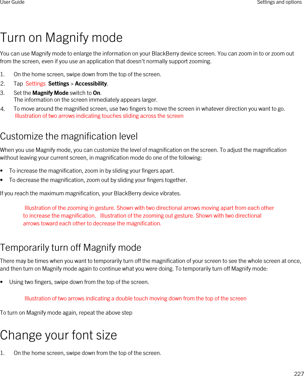 Turn on Magnify modeYou can use Magnify mode to enlarge the information on your BlackBerry device screen. You can zoom in to or zoom out from the screen, even if you use an application that doesn&apos;t normally support zooming.1. On the home screen, swipe down from the top of the screen.2. Tap  Settings  Settings &gt; Accessibility.3. Set the Magnify Mode switch to On.The information on the screen immediately appears larger.4. To move around the magnified screen, use two fingers to move the screen in whatever direction you want to go. Illustration of two arrows indicating touches sliding across the screen Customize the magnification levelWhen you use Magnify mode, you can customize the level of magnification on the screen. To adjust the magnification without leaving your current screen, in magnification mode do one of the following:• To increase the magnification, zoom in by sliding your fingers apart.• To decrease the magnification, zoom out by sliding your fingers together.If you reach the maximum magnification, your BlackBerry device vibrates.Illustration of the zooming in gesture. Shown with two directional arrows moving apart from each other to increase the magnification.  Illustration of the zooming out gesture. Shown with two directional arrows toward each other to decrease the magnification. Temporarily turn off Magnify modeThere may be times when you want to temporarily turn off the magnification of your screen to see the whole screen at once, and then turn on Magnify mode again to continue what you were doing. To temporarily turn off Magnify mode:• Using two fingers, swipe down from the top of the screen.Illustration of two arrows indicating a double touch moving down from the top of the screenTo turn on Magnify mode again, repeat the above stepChange your font size1. On the home screen, swipe down from the top of the screen.User Guide Settings and options227