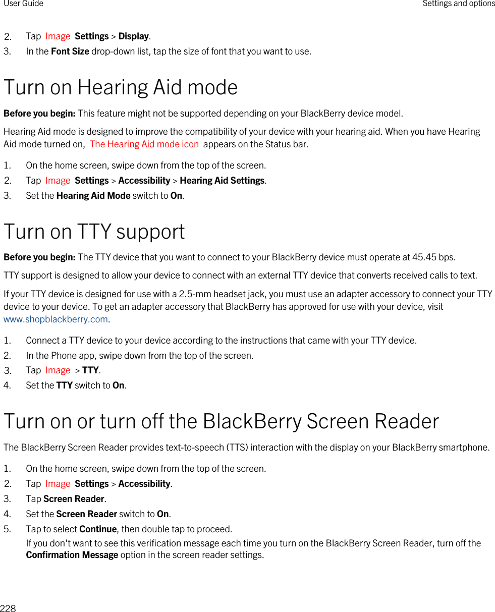 2. Tap  Image  Settings &gt; Display.3. In the Font Size drop-down list, tap the size of font that you want to use.Turn on Hearing Aid modeBefore you begin: This feature might not be supported depending on your BlackBerry device model.Hearing Aid mode is designed to improve the compatibility of your device with your hearing aid. When you have Hearing Aid mode turned on,  The Hearing Aid mode icon  appears on the Status bar.1. On the home screen, swipe down from the top of the screen.2. Tap  Image  Settings &gt; Accessibility &gt; Hearing Aid Settings.3. Set the Hearing Aid Mode switch to On.Turn on TTY supportBefore you begin: The TTY device that you want to connect to your BlackBerry device must operate at 45.45 bps.TTY support is designed to allow your device to connect with an external TTY device that converts received calls to text.If your TTY device is designed for use with a 2.5-mm headset jack, you must use an adapter accessory to connect your TTY device to your device. To get an adapter accessory that BlackBerry has approved for use with your device, visit www.shopblackberry.com.1. Connect a TTY device to your device according to the instructions that came with your TTY device.2. In the Phone app, swipe down from the top of the screen.3. Tap  Image  &gt; TTY.4. Set the TTY switch to On.Turn on or turn off the BlackBerry Screen ReaderThe BlackBerry Screen Reader provides text-to-speech (TTS) interaction with the display on your BlackBerry smartphone.1. On the home screen, swipe down from the top of the screen.2. Tap  Image  Settings &gt; Accessibility.3. Tap Screen Reader.4. Set the Screen Reader switch to On.5. Tap to select Continue, then double tap to proceed.If you don&apos;t want to see this verification message each time you turn on the BlackBerry Screen Reader, turn off the Confirmation Message option in the screen reader settings.User Guide Settings and options228