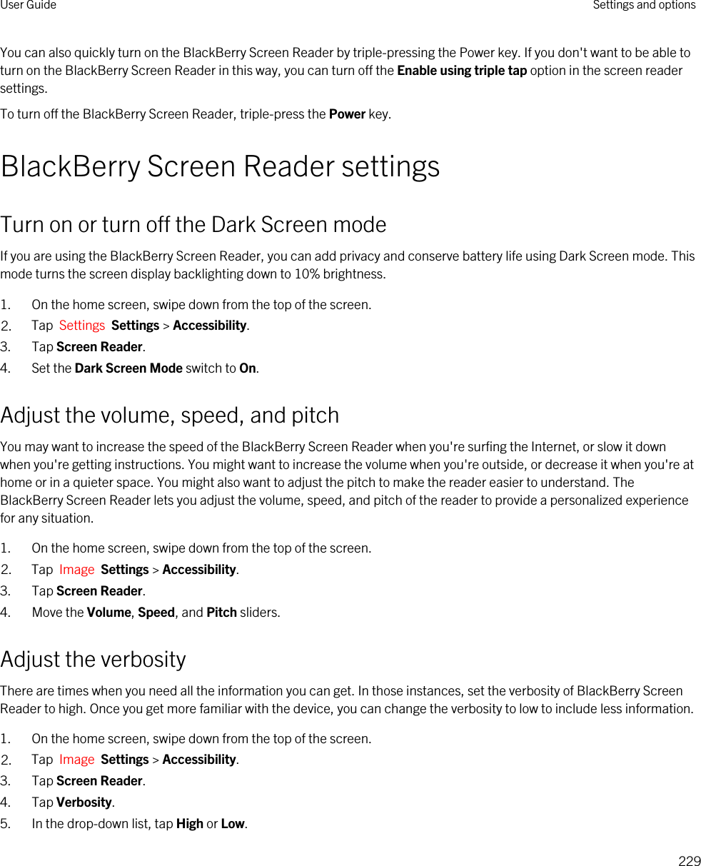 You can also quickly turn on the BlackBerry Screen Reader by triple-pressing the Power key. If you don&apos;t want to be able to turn on the BlackBerry Screen Reader in this way, you can turn off the Enable using triple tap option in the screen reader settings.To turn off the BlackBerry Screen Reader, triple-press the Power key.BlackBerry Screen Reader settingsTurn on or turn off the Dark Screen modeIf you are using the BlackBerry Screen Reader, you can add privacy and conserve battery life using Dark Screen mode. This mode turns the screen display backlighting down to 10% brightness.1. On the home screen, swipe down from the top of the screen.2. Tap  Settings  Settings &gt; Accessibility.3. Tap Screen Reader.4. Set the Dark Screen Mode switch to On.Adjust the volume, speed, and pitchYou may want to increase the speed of the BlackBerry Screen Reader when you&apos;re surfing the Internet, or slow it down when you&apos;re getting instructions. You might want to increase the volume when you&apos;re outside, or decrease it when you&apos;re at home or in a quieter space. You might also want to adjust the pitch to make the reader easier to understand. The BlackBerry Screen Reader lets you adjust the volume, speed, and pitch of the reader to provide a personalized experience for any situation.1. On the home screen, swipe down from the top of the screen.2. Tap  Image  Settings &gt; Accessibility.3. Tap Screen Reader.4. Move the Volume, Speed, and Pitch sliders.Adjust the verbosityThere are times when you need all the information you can get. In those instances, set the verbosity of BlackBerry Screen Reader to high. Once you get more familiar with the device, you can change the verbosity to low to include less information.1. On the home screen, swipe down from the top of the screen.2. Tap  Image  Settings &gt; Accessibility.3. Tap Screen Reader.4. Tap Verbosity.5. In the drop-down list, tap High or Low.User Guide Settings and options229