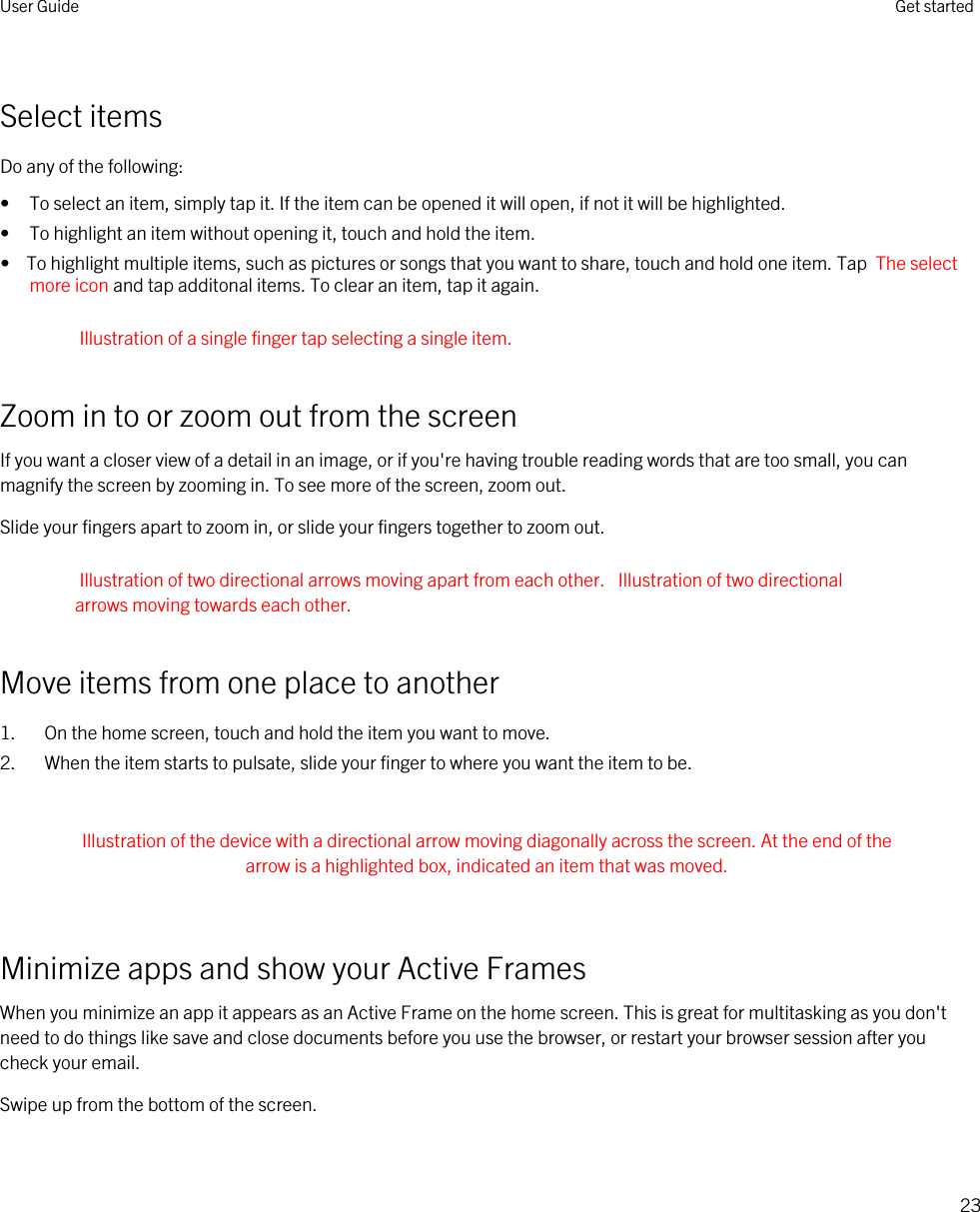 Select itemsDo any of the following:• To select an item, simply tap it. If the item can be opened it will open, if not it will be highlighted.• To highlight an item without opening it, touch and hold the item.•  To highlight multiple items, such as pictures or songs that you want to share, touch and hold one item. Tap  The select more icon and tap additonal items. To clear an item, tap it again.Illustration of a single finger tap selecting a single item.Zoom in to or zoom out from the screenIf you want a closer view of a detail in an image, or if you&apos;re having trouble reading words that are too small, you can magnify the screen by zooming in. To see more of the screen, zoom out.Slide your fingers apart to zoom in, or slide your fingers together to zoom out.Illustration of two directional arrows moving apart from each other.  Illustration of two directional arrows moving towards each other.Move items from one place to another1. On the home screen, touch and hold the item you want to move.2. When the item starts to pulsate, slide your finger to where you want the item to be. Illustration of the device with a directional arrow moving diagonally across the screen. At the end of the arrow is a highlighted box, indicated an item that was moved. Minimize apps and show your Active FramesWhen you minimize an app it appears as an Active Frame on the home screen. This is great for multitasking as you don&apos;t need to do things like save and close documents before you use the browser, or restart your browser session after you check your email.Swipe up from the bottom of the screen. User Guide Get started23
