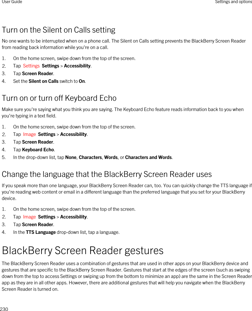 Turn on the Silent on Calls settingNo one wants to be interrupted when on a phone call. The Silent on Calls setting prevents the BlackBerry Screen Reader from reading back information while you&apos;re on a call.1. On the home screen, swipe down from the top of the screen.2. Tap  Settings  Settings &gt; Accessibility.3. Tap Screen Reader.4. Set the Silent on Calls switch to On.Turn on or turn off Keyboard EchoMake sure you&apos;re saying what you think you are saying. The Keyboard Echo feature reads information back to you when you&apos;re typing in a text field.1. On the home screen, swipe down from the top of the screen.2. Tap  Image  Settings &gt; Accessibility.3. Tap Screen Reader.4. Tap Keyboard Echo.5. In the drop-down list, tap None, Characters, Words, or Characters and Words.Change the language that the BlackBerry Screen Reader usesIf you speak more than one language, your BlackBerry Screen Reader can, too. You can quickly change the TTS language if you&apos;re reading web content or email in a different language than the preferred language that you set for your BlackBerry device.1. On the home screen, swipe down from the top of the screen.2. Tap  Image  Settings &gt; Accessibility.3. Tap Screen Reader.4. In the TTS Language drop-down list, tap a language.BlackBerry Screen Reader gesturesThe BlackBerry Screen Reader uses a combination of gestures that are used in other apps on your BlackBerry device and gestures that are specific to the BlackBerry Screen Reader. Gestures that start at the edges of the screen (such as swiping down from the top to access Settings or swiping up from the bottom to minimize an app) are the same in the Screen Reader app as they are in all other apps. However, there are additional gestures that will help you navigate when the BlackBerry Screen Reader is turned on.User Guide Settings and options230