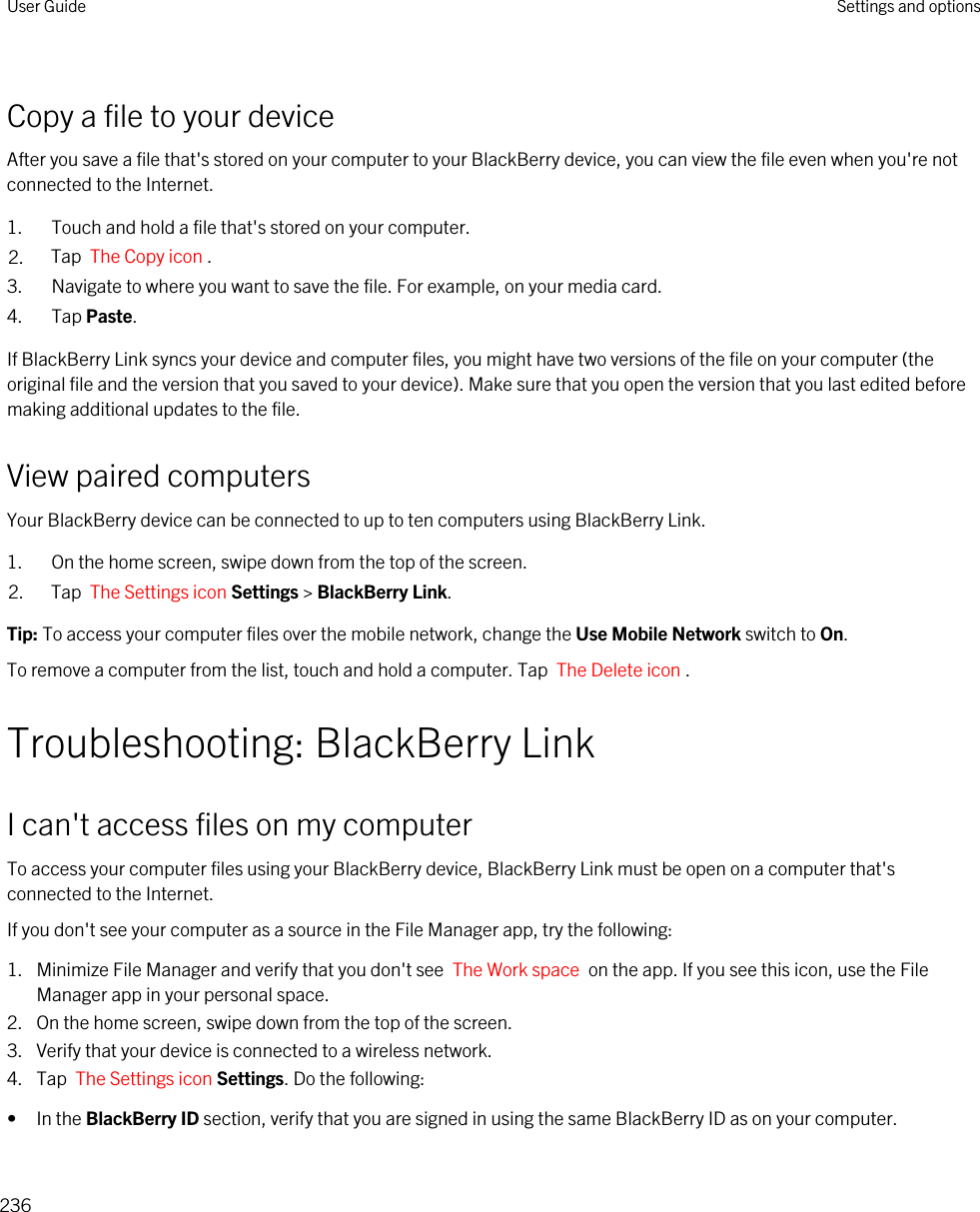Copy a file to your deviceAfter you save a file that&apos;s stored on your computer to your BlackBerry device, you can view the file even when you&apos;re not connected to the Internet.1. Touch and hold a file that&apos;s stored on your computer.2. Tap  The Copy icon .3. Navigate to where you want to save the file. For example, on your media card.4. Tap Paste.If BlackBerry Link syncs your device and computer files, you might have two versions of the file on your computer (the original file and the version that you saved to your device). Make sure that you open the version that you last edited before making additional updates to the file.View paired computersYour BlackBerry device can be connected to up to ten computers using BlackBerry Link.1. On the home screen, swipe down from the top of the screen.2. Tap  The Settings icon Settings &gt; BlackBerry Link.Tip: To access your computer files over the mobile network, change the Use Mobile Network switch to On.To remove a computer from the list, touch and hold a computer. Tap  The Delete icon .Troubleshooting: BlackBerry LinkI can&apos;t access files on my computerTo access your computer files using your BlackBerry device, BlackBerry Link must be open on a computer that&apos;s connected to the Internet.If you don&apos;t see your computer as a source in the File Manager app, try the following:1. Minimize File Manager and verify that you don&apos;t see  The Work space  on the app. If you see this icon, use the File Manager app in your personal space.2. On the home screen, swipe down from the top of the screen.3. Verify that your device is connected to a wireless network.4. Tap  The Settings icon Settings. Do the following:• In the BlackBerry ID section, verify that you are signed in using the same BlackBerry ID as on your computer.User Guide Settings and options236
