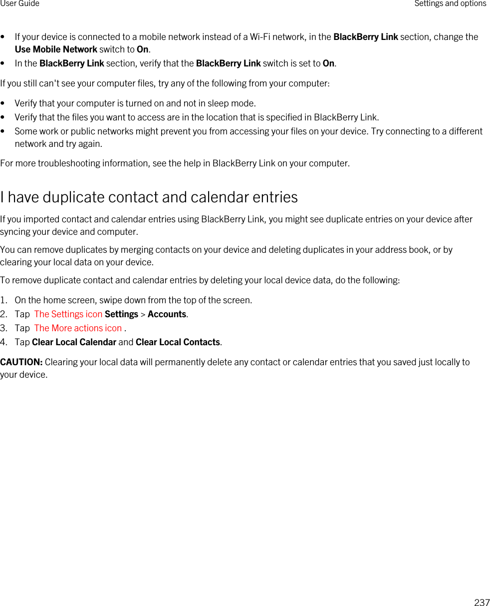 • If your device is connected to a mobile network instead of a Wi-Fi network, in the BlackBerry Link section, change the Use Mobile Network switch to On.• In the BlackBerry Link section, verify that the BlackBerry Link switch is set to On.If you still can&apos;t see your computer files, try any of the following from your computer:• Verify that your computer is turned on and not in sleep mode.• Verify that the files you want to access are in the location that is specified in BlackBerry Link.• Some work or public networks might prevent you from accessing your files on your device. Try connecting to a different network and try again.For more troubleshooting information, see the help in BlackBerry Link on your computer.I have duplicate contact and calendar entriesIf you imported contact and calendar entries using BlackBerry Link, you might see duplicate entries on your device after syncing your device and computer.You can remove duplicates by merging contacts on your device and deleting duplicates in your address book, or by clearing your local data on your device.To remove duplicate contact and calendar entries by deleting your local device data, do the following:1. On the home screen, swipe down from the top of the screen.2. Tap  The Settings icon Settings &gt; Accounts.3. Tap  The More actions icon .4. Tap Clear Local Calendar and Clear Local Contacts.CAUTION: Clearing your local data will permanently delete any contact or calendar entries that you saved just locally to your device.User Guide Settings and options237
