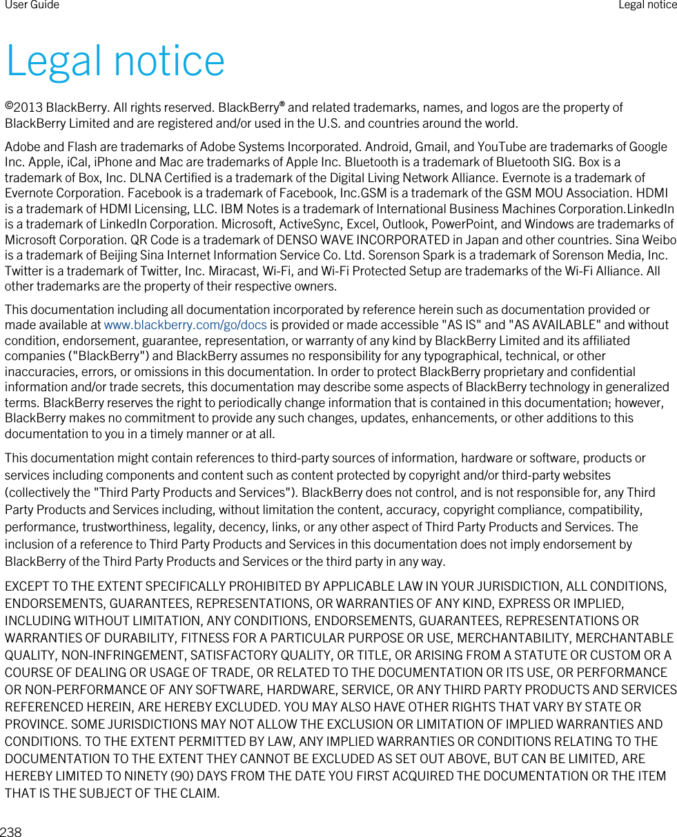 Legal notice©2013 BlackBerry. All rights reserved. BlackBerry® and related trademarks, names, and logos are the property of BlackBerry Limited and are registered and/or used in the U.S. and countries around the world.Adobe and Flash are trademarks of Adobe Systems Incorporated. Android, Gmail, and YouTube are trademarks of Google Inc. Apple, iCal, iPhone and Mac are trademarks of Apple Inc. Bluetooth is a trademark of Bluetooth SIG. Box is a trademark of Box, Inc. DLNA Certified is a trademark of the Digital Living Network Alliance. Evernote is a trademark of Evernote Corporation. Facebook is a trademark of Facebook, Inc.GSM is a trademark of the GSM MOU Association. HDMI is a trademark of HDMI Licensing, LLC. IBM Notes is a trademark of International Business Machines Corporation.LinkedIn is a trademark of LinkedIn Corporation. Microsoft, ActiveSync, Excel, Outlook, PowerPoint, and Windows are trademarks of Microsoft Corporation. QR Code is a trademark of DENSO WAVE INCORPORATED in Japan and other countries. Sina Weibo is a trademark of Beijing Sina Internet Information Service Co. Ltd. Sorenson Spark is a trademark of Sorenson Media, Inc. Twitter is a trademark of Twitter, Inc. Miracast, Wi-Fi, and Wi-Fi Protected Setup are trademarks of the Wi-Fi Alliance. All other trademarks are the property of their respective owners.This documentation including all documentation incorporated by reference herein such as documentation provided or made available at www.blackberry.com/go/docs is provided or made accessible &quot;AS IS&quot; and &quot;AS AVAILABLE&quot; and without condition, endorsement, guarantee, representation, or warranty of any kind by BlackBerry Limited and its affiliated companies (&quot;BlackBerry&quot;) and BlackBerry assumes no responsibility for any typographical, technical, or other inaccuracies, errors, or omissions in this documentation. In order to protect BlackBerry proprietary and confidential information and/or trade secrets, this documentation may describe some aspects of BlackBerry technology in generalized terms. BlackBerry reserves the right to periodically change information that is contained in this documentation; however, BlackBerry makes no commitment to provide any such changes, updates, enhancements, or other additions to this documentation to you in a timely manner or at all.This documentation might contain references to third-party sources of information, hardware or software, products or services including components and content such as content protected by copyright and/or third-party websites (collectively the &quot;Third Party Products and Services&quot;). BlackBerry does not control, and is not responsible for, any Third Party Products and Services including, without limitation the content, accuracy, copyright compliance, compatibility, performance, trustworthiness, legality, decency, links, or any other aspect of Third Party Products and Services. The inclusion of a reference to Third Party Products and Services in this documentation does not imply endorsement by BlackBerry of the Third Party Products and Services or the third party in any way.EXCEPT TO THE EXTENT SPECIFICALLY PROHIBITED BY APPLICABLE LAW IN YOUR JURISDICTION, ALL CONDITIONS, ENDORSEMENTS, GUARANTEES, REPRESENTATIONS, OR WARRANTIES OF ANY KIND, EXPRESS OR IMPLIED, INCLUDING WITHOUT LIMITATION, ANY CONDITIONS, ENDORSEMENTS, GUARANTEES, REPRESENTATIONS OR WARRANTIES OF DURABILITY, FITNESS FOR A PARTICULAR PURPOSE OR USE, MERCHANTABILITY, MERCHANTABLE QUALITY, NON-INFRINGEMENT, SATISFACTORY QUALITY, OR TITLE, OR ARISING FROM A STATUTE OR CUSTOM OR A COURSE OF DEALING OR USAGE OF TRADE, OR RELATED TO THE DOCUMENTATION OR ITS USE, OR PERFORMANCE OR NON-PERFORMANCE OF ANY SOFTWARE, HARDWARE, SERVICE, OR ANY THIRD PARTY PRODUCTS AND SERVICES REFERENCED HEREIN, ARE HEREBY EXCLUDED. YOU MAY ALSO HAVE OTHER RIGHTS THAT VARY BY STATE OR PROVINCE. SOME JURISDICTIONS MAY NOT ALLOW THE EXCLUSION OR LIMITATION OF IMPLIED WARRANTIES AND CONDITIONS. TO THE EXTENT PERMITTED BY LAW, ANY IMPLIED WARRANTIES OR CONDITIONS RELATING TO THE DOCUMENTATION TO THE EXTENT THEY CANNOT BE EXCLUDED AS SET OUT ABOVE, BUT CAN BE LIMITED, ARE HEREBY LIMITED TO NINETY (90) DAYS FROM THE DATE YOU FIRST ACQUIRED THE DOCUMENTATION OR THE ITEM THAT IS THE SUBJECT OF THE CLAIM.User Guide Legal notice238