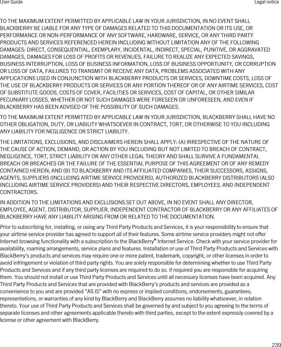 TO THE MAXIMUM EXTENT PERMITTED BY APPLICABLE LAW IN YOUR JURISDICTION, IN NO EVENT SHALL BLACKBERRY BE LIABLE FOR ANY TYPE OF DAMAGES RELATED TO THIS DOCUMENTATION OR ITS USE, OR PERFORMANCE OR NON-PERFORMANCE OF ANY SOFTWARE, HARDWARE, SERVICE, OR ANY THIRD PARTY PRODUCTS AND SERVICES REFERENCED HEREIN INCLUDING WITHOUT LIMITATION ANY OF THE FOLLOWING DAMAGES: DIRECT, CONSEQUENTIAL, EXEMPLARY, INCIDENTAL, INDIRECT, SPECIAL, PUNITIVE, OR AGGRAVATED DAMAGES, DAMAGES FOR LOSS OF PROFITS OR REVENUES, FAILURE TO REALIZE ANY EXPECTED SAVINGS, BUSINESS INTERRUPTION, LOSS OF BUSINESS INFORMATION, LOSS OF BUSINESS OPPORTUNITY, OR CORRUPTION OR LOSS OF DATA, FAILURES TO TRANSMIT OR RECEIVE ANY DATA, PROBLEMS ASSOCIATED WITH ANY APPLICATIONS USED IN CONJUNCTION WITH BLACKBERRY PRODUCTS OR SERVICES, DOWNTIME COSTS, LOSS OF THE USE OF BLACKBERRY PRODUCTS OR SERVICES OR ANY PORTION THEREOF OR OF ANY AIRTIME SERVICES, COST OF SUBSTITUTE GOODS, COSTS OF COVER, FACILITIES OR SERVICES, COST OF CAPITAL, OR OTHER SIMILAR PECUNIARY LOSSES, WHETHER OR NOT SUCH DAMAGES WERE FORESEEN OR UNFORESEEN, AND EVEN IF BLACKBERRY HAS BEEN ADVISED OF THE POSSIBILITY OF SUCH DAMAGES.TO THE MAXIMUM EXTENT PERMITTED BY APPLICABLE LAW IN YOUR JURISDICTION, BLACKBERRY SHALL HAVE NO OTHER OBLIGATION, DUTY, OR LIABILITY WHATSOEVER IN CONTRACT, TORT, OR OTHERWISE TO YOU INCLUDING ANY LIABILITY FOR NEGLIGENCE OR STRICT LIABILITY.THE LIMITATIONS, EXCLUSIONS, AND DISCLAIMERS HEREIN SHALL APPLY: (A) IRRESPECTIVE OF THE NATURE OF THE CAUSE OF ACTION, DEMAND, OR ACTION BY YOU INCLUDING BUT NOT LIMITED TO BREACH OF CONTRACT, NEGLIGENCE, TORT, STRICT LIABILITY OR ANY OTHER LEGAL THEORY AND SHALL SURVIVE A FUNDAMENTAL BREACH OR BREACHES OR THE FAILURE OF THE ESSENTIAL PURPOSE OF THIS AGREEMENT OR OF ANY REMEDY CONTAINED HEREIN; AND (B) TO BLACKBERRY AND ITS AFFILIATED COMPANIES, THEIR SUCCESSORS, ASSIGNS, AGENTS, SUPPLIERS (INCLUDING AIRTIME SERVICE PROVIDERS), AUTHORIZED BLACKBERRY DISTRIBUTORS (ALSO INCLUDING AIRTIME SERVICE PROVIDERS) AND THEIR RESPECTIVE DIRECTORS, EMPLOYEES, AND INDEPENDENT CONTRACTORS.IN ADDITION TO THE LIMITATIONS AND EXCLUSIONS SET OUT ABOVE, IN NO EVENT SHALL ANY DIRECTOR, EMPLOYEE, AGENT, DISTRIBUTOR, SUPPLIER, INDEPENDENT CONTRACTOR OF BLACKBERRY OR ANY AFFILIATES OF BLACKBERRY HAVE ANY LIABILITY ARISING FROM OR RELATED TO THE DOCUMENTATION.Prior to subscribing for, installing, or using any Third Party Products and Services, it is your responsibility to ensure that your airtime service provider has agreed to support all of their features. Some airtime service providers might not offer Internet browsing functionality with a subscription to the BlackBerry® Internet Service. Check with your service provider for availability, roaming arrangements, service plans and features. Installation or use of Third Party Products and Services with BlackBerry&apos;s products and services may require one or more patent, trademark, copyright, or other licenses in order to avoid infringement or violation of third party rights. You are solely responsible for determining whether to use Third Party Products and Services and if any third party licenses are required to do so. If required you are responsible for acquiring them. You should not install or use Third Party Products and Services until all necessary licenses have been acquired. Any Third Party Products and Services that are provided with BlackBerry&apos;s products and services are provided as a convenience to you and are provided &quot;AS IS&quot; with no express or implied conditions, endorsements, guarantees, representations, or warranties of any kind by BlackBerry and BlackBerry assumes no liability whatsoever, in relation thereto. Your use of Third Party Products and Services shall be governed by and subject to you agreeing to the terms of separate licenses and other agreements applicable thereto with third parties, except to the extent expressly covered by a license or other agreement with BlackBerry.User Guide Legal notice239