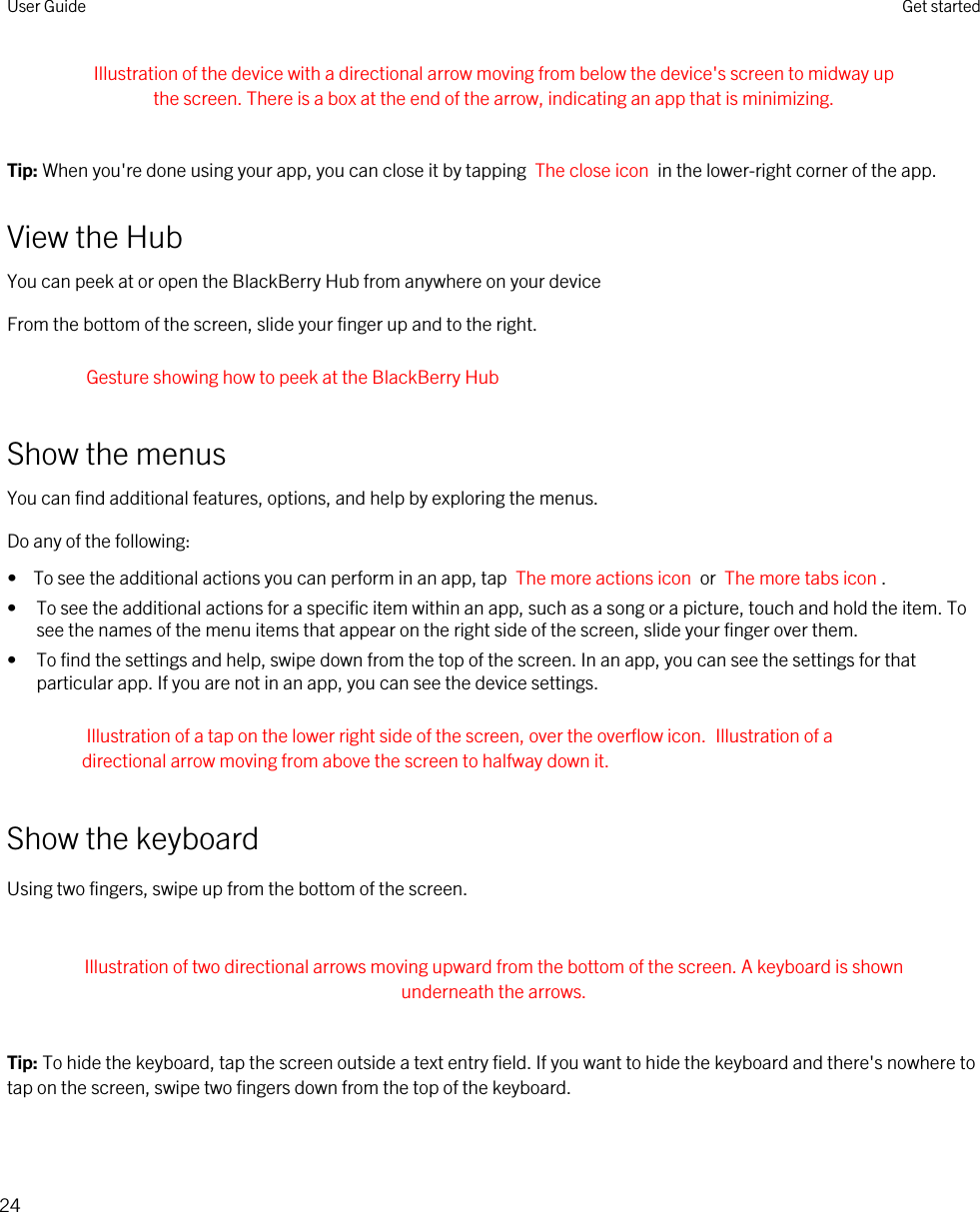 Illustration of the device with a directional arrow moving from below the device&apos;s screen to midway up the screen. There is a box at the end of the arrow, indicating an app that is minimizing. Tip: When you&apos;re done using your app, you can close it by tapping  The close icon  in the lower-right corner of the app.View the HubYou can peek at or open the BlackBerry Hub from anywhere on your deviceFrom the bottom of the screen, slide your finger up and to the right.Gesture showing how to peek at the BlackBerry HubShow the menusYou can find additional features, options, and help by exploring the menus.Do any of the following:•  To see the additional actions you can perform in an app, tap  The more actions icon  or  The more tabs icon .• To see the additional actions for a specific item within an app, such as a song or a picture, touch and hold the item. To see the names of the menu items that appear on the right side of the screen, slide your finger over them.• To find the settings and help, swipe down from the top of the screen. In an app, you can see the settings for that particular app. If you are not in an app, you can see the device settings.Illustration of a tap on the lower right side of the screen, over the overflow icon. Illustration of a directional arrow moving from above the screen to halfway down it.Show the keyboardUsing two fingers, swipe up from the bottom of the screen. Illustration of two directional arrows moving upward from the bottom of the screen. A keyboard is shown underneath the arrows. Tip: To hide the keyboard, tap the screen outside a text entry field. If you want to hide the keyboard and there&apos;s nowhere to tap on the screen, swipe two fingers down from the top of the keyboard.User Guide Get started24