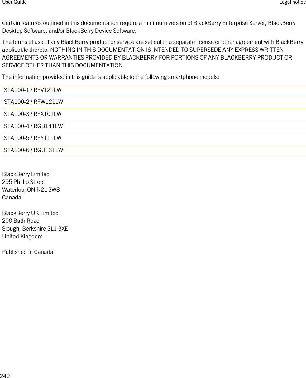 Certain features outlined in this documentation require a minimum version of BlackBerry Enterprise Server, BlackBerry Desktop Software, and/or BlackBerry Device Software.The terms of use of any BlackBerry product or service are set out in a separate license or other agreement with BlackBerry applicable thereto. NOTHING IN THIS DOCUMENTATION IS INTENDED TO SUPERSEDE ANY EXPRESS WRITTEN AGREEMENTS OR WARRANTIES PROVIDED BY BLACKBERRY FOR PORTIONS OF ANY BLACKBERRY PRODUCT OR SERVICE OTHER THAN THIS DOCUMENTATION.The information provided in this guide is applicable to the following smartphone models:STA100-1 / RFV121LWSTA100-2 / RFW121LWSTA100-3 / RFX101LWSTA100-4 / RGB141LWSTA100-5 / RFY111LWSTA100-6 / RGU131LWBlackBerry Limited295 Phillip StreetWaterloo, ON N2L 3W8CanadaBlackBerry UK Limited200 Bath RoadSlough, Berkshire SL1 3XEUnited KingdomPublished in CanadaUser Guide Legal notice240