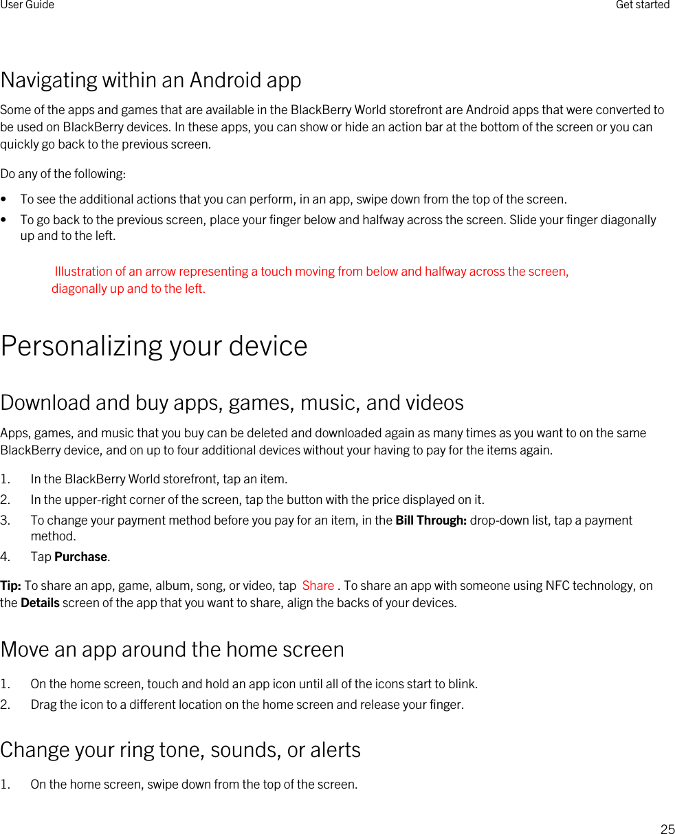Navigating within an Android appSome of the apps and games that are available in the BlackBerry World storefront are Android apps that were converted to be used on BlackBerry devices. In these apps, you can show or hide an action bar at the bottom of the screen or you can quickly go back to the previous screen.Do any of the following:• To see the additional actions that you can perform, in an app, swipe down from the top of the screen.• To go back to the previous screen, place your finger below and halfway across the screen. Slide your finger diagonally up and to the left.Illustration of an arrow representing a touch moving from below and halfway across the screen, diagonally up and to the left.Personalizing your deviceDownload and buy apps, games, music, and videosApps, games, and music that you buy can be deleted and downloaded again as many times as you want to on the same BlackBerry device, and on up to four additional devices without your having to pay for the items again.1. In the BlackBerry World storefront, tap an item.2. In the upper-right corner of the screen, tap the button with the price displayed on it.3. To change your payment method before you pay for an item, in the Bill Through: drop-down list, tap a payment method.4. Tap Purchase.Tip: To share an app, game, album, song, or video, tap  Share . To share an app with someone using NFC technology, on the Details screen of the app that you want to share, align the backs of your devices.Move an app around the home screen1. On the home screen, touch and hold an app icon until all of the icons start to blink.2. Drag the icon to a different location on the home screen and release your finger.Change your ring tone, sounds, or alerts1. On the home screen, swipe down from the top of the screen.User Guide Get started25