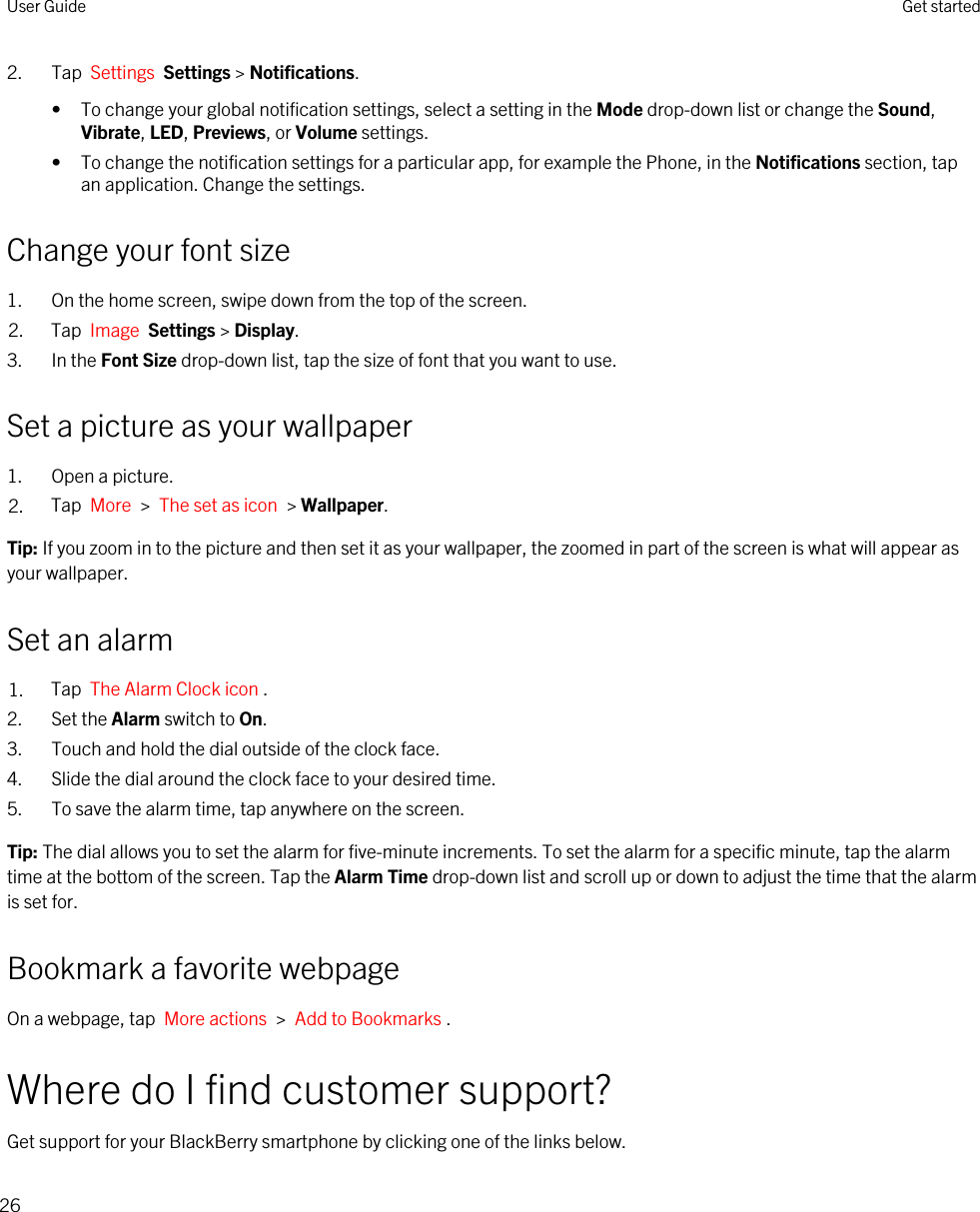 2. Tap  Settings  Settings &gt; Notifications.• To change your global notification settings, select a setting in the Mode drop-down list or change the Sound, Vibrate, LED, Previews, or Volume settings.• To change the notification settings for a particular app, for example the Phone, in the Notifications section, tap an application. Change the settings.Change your font size1. On the home screen, swipe down from the top of the screen.2. Tap  Image  Settings &gt; Display.3. In the Font Size drop-down list, tap the size of font that you want to use.Set a picture as your wallpaper1. Open a picture.2. Tap  More  &gt;  The set as icon  &gt; Wallpaper.Tip: If you zoom in to the picture and then set it as your wallpaper, the zoomed in part of the screen is what will appear as your wallpaper.Set an alarm1. Tap  The Alarm Clock icon .2. Set the Alarm switch to On.3. Touch and hold the dial outside of the clock face.4. Slide the dial around the clock face to your desired time.5. To save the alarm time, tap anywhere on the screen.Tip: The dial allows you to set the alarm for five-minute increments. To set the alarm for a specific minute, tap the alarm time at the bottom of the screen. Tap the Alarm Time drop-down list and scroll up or down to adjust the time that the alarm is set for.Bookmark a favorite webpageOn a webpage, tap  More actions  &gt;  Add to Bookmarks .Where do I find customer support?Get support for your BlackBerry smartphone by clicking one of the links below.User Guide Get started26