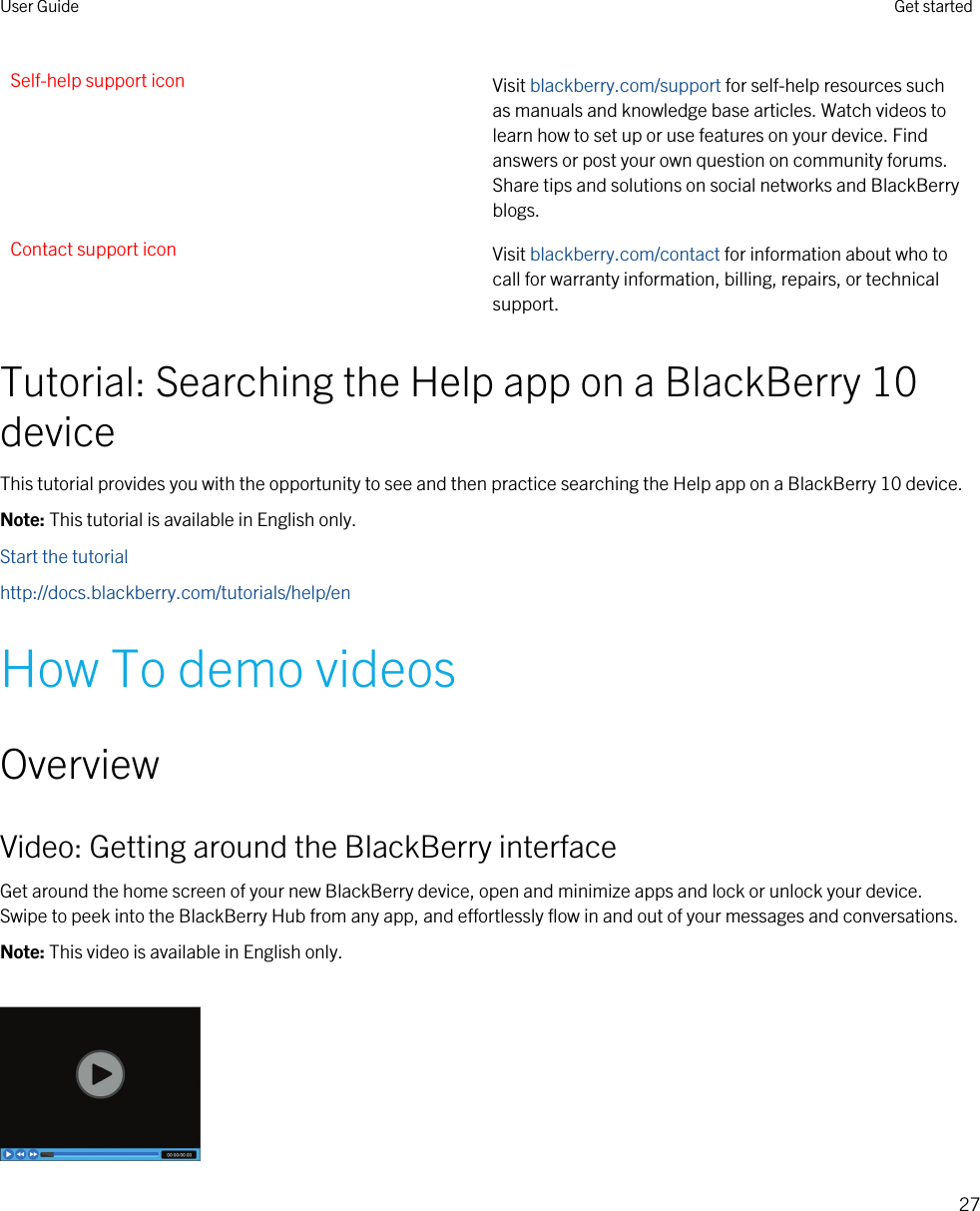 Self-help support icon Visit blackberry.com/support for self-help resources such as manuals and knowledge base articles. Watch videos to learn how to set up or use features on your device. Find answers or post your own question on community forums. Share tips and solutions on social networks and BlackBerry blogs.Contact support icon Visit blackberry.com/contact for information about who to call for warranty information, billing, repairs, or technical support.Tutorial: Searching the Help app on a BlackBerry 10 deviceThis tutorial provides you with the opportunity to see and then practice searching the Help app on a BlackBerry 10 device.Note: This tutorial is available in English only.Start the tutorialhttp://docs.blackberry.com/tutorials/help/enHow To demo videosOverviewVideo: Getting around the BlackBerry interfaceGet around the home screen of your new BlackBerry device, open and minimize apps and lock or unlock your device. Swipe to peek into the BlackBerry Hub from any app, and effortlessly flow in and out of your messages and conversations.Note: This video is available in English only.User Guide Get started27