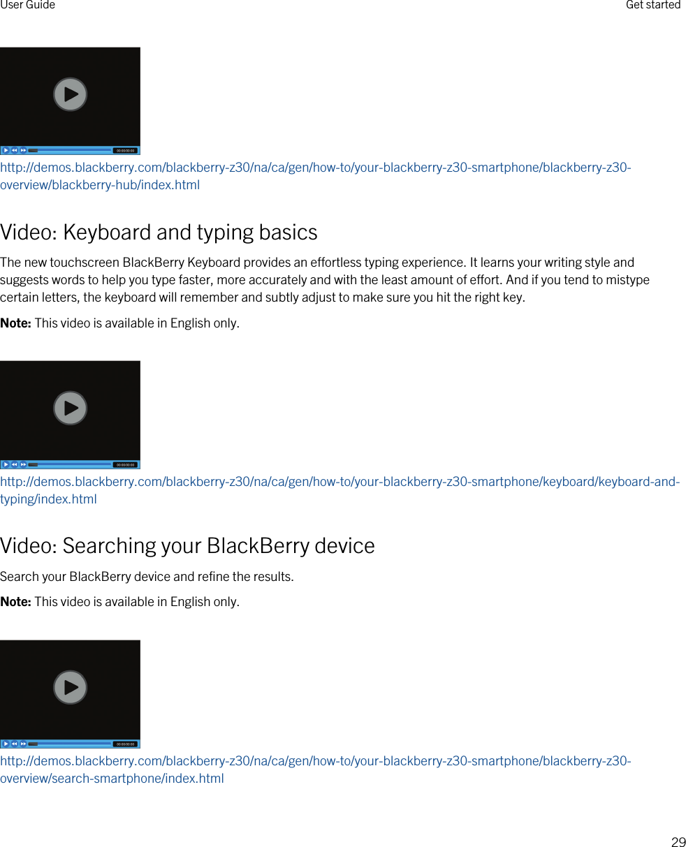 http://demos.blackberry.com/blackberry-z30/na/ca/gen/how-to/your-blackberry-z30-smartphone/blackberry-z30-overview/blackberry-hub/index.htmlVideo: Keyboard and typing basicsThe new touchscreen BlackBerry Keyboard provides an effortless typing experience. It learns your writing style and suggests words to help you type faster, more accurately and with the least amount of effort. And if you tend to mistype certain letters, the keyboard will remember and subtly adjust to make sure you hit the right key.Note: This video is available in English only.http://demos.blackberry.com/blackberry-z30/na/ca/gen/how-to/your-blackberry-z30-smartphone/keyboard/keyboard-and-typing/index.htmlVideo: Searching your BlackBerry deviceSearch your BlackBerry device and refine the results.Note: This video is available in English only.http://demos.blackberry.com/blackberry-z30/na/ca/gen/how-to/your-blackberry-z30-smartphone/blackberry-z30-overview/search-smartphone/index.htmlUser Guide Get started29