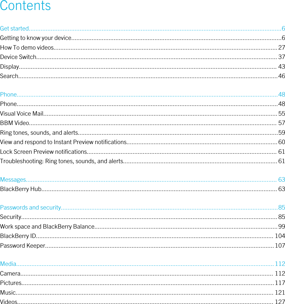 ContentsGet started.....................................................................................................................................................6Getting to know your device............................................................................................................................6How To demo videos....................................................................................................................................27Device Switch.............................................................................................................................................. 37Display........................................................................................................................................................ 43Search.........................................................................................................................................................46Phone..........................................................................................................................................................48Phone..........................................................................................................................................................48Visual Voice Mail..........................................................................................................................................55BBM Video.................................................................................................................................................. 57Ring tones, sounds, and alerts......................................................................................................................59View and respond to Instant Preview notifications.........................................................................................60Lock Screen Preview notifications................................................................................................................ 61Troubleshooting: Ring tones, sounds, and alerts...........................................................................................61Messages.................................................................................................................................................... 63BlackBerry Hub........................................................................................................................................... 63Passwords and security................................................................................................................................85Security.......................................................................................................................................................85Work space and BlackBerry Balance............................................................................................................99BlackBerry ID............................................................................................................................................ 104Password Keeper.......................................................................................................................................107Media........................................................................................................................................................112Camera..................................................................................................................................................... 112Pictures.....................................................................................................................................................117Music........................................................................................................................................................ 121Videos....................................................................................................................................................... 127