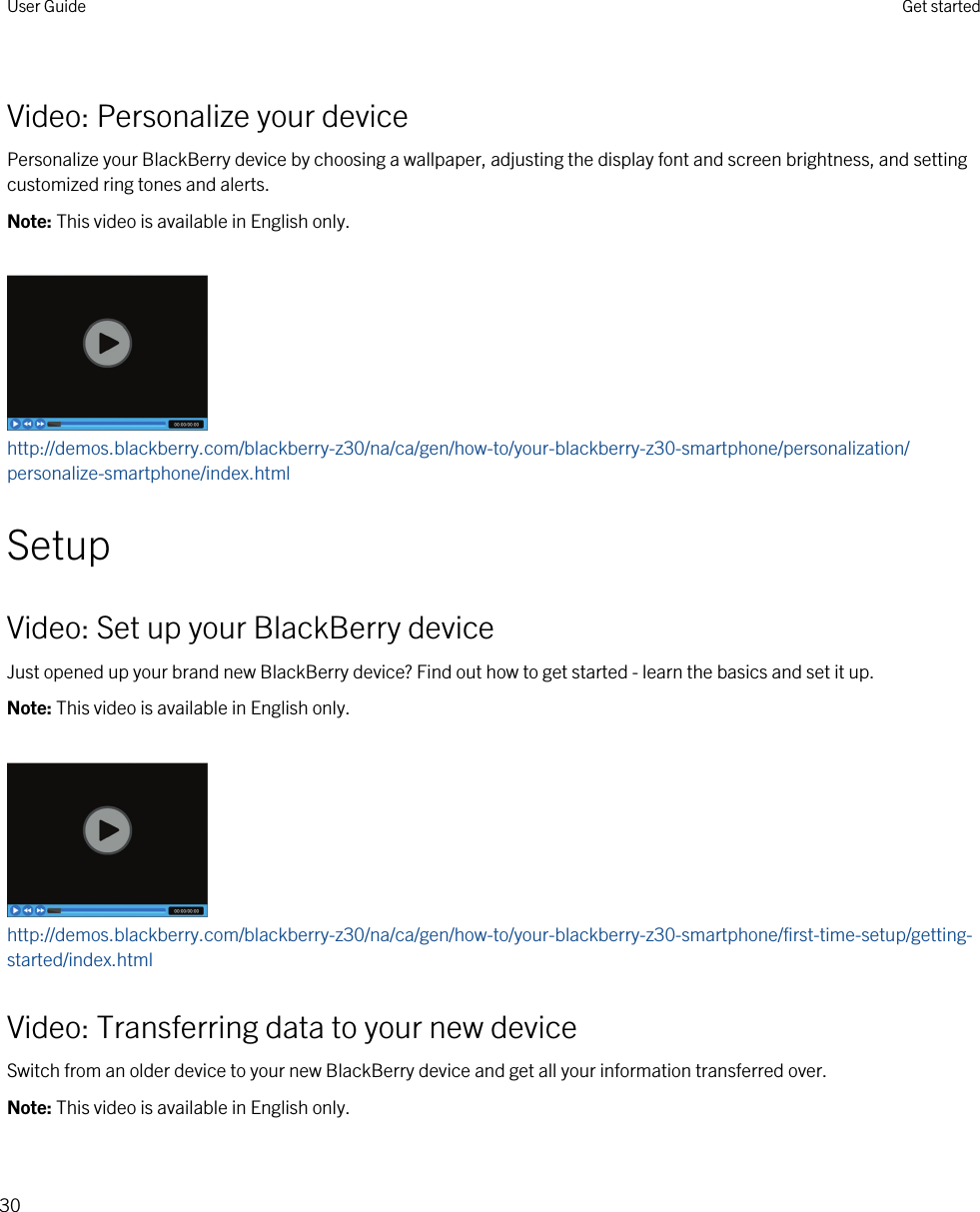 Video: Personalize your devicePersonalize your BlackBerry device by choosing a wallpaper, adjusting the display font and screen brightness, and setting customized ring tones and alerts.Note: This video is available in English only.http://demos.blackberry.com/blackberry-z30/na/ca/gen/how-to/your-blackberry-z30-smartphone/personalization/personalize-smartphone/index.htmlSetupVideo: Set up your BlackBerry deviceJust opened up your brand new BlackBerry device? Find out how to get started - learn the basics and set it up.Note: This video is available in English only.http://demos.blackberry.com/blackberry-z30/na/ca/gen/how-to/your-blackberry-z30-smartphone/first-time-setup/getting-started/index.htmlVideo: Transferring data to your new deviceSwitch from an older device to your new BlackBerry device and get all your information transferred over.Note: This video is available in English only.User Guide Get started30