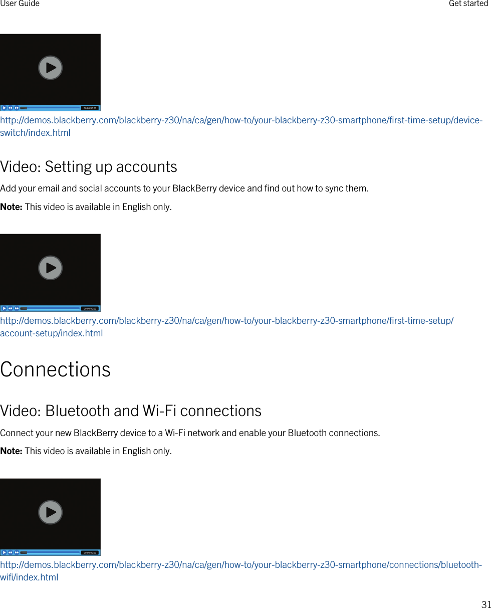 http://demos.blackberry.com/blackberry-z30/na/ca/gen/how-to/your-blackberry-z30-smartphone/first-time-setup/device-switch/index.htmlVideo: Setting up accountsAdd your email and social accounts to your BlackBerry device and find out how to sync them.Note: This video is available in English only.http://demos.blackberry.com/blackberry-z30/na/ca/gen/how-to/your-blackberry-z30-smartphone/first-time-setup/account-setup/index.htmlConnectionsVideo: Bluetooth and Wi-Fi connectionsConnect your new BlackBerry device to a Wi-Fi network and enable your Bluetooth connections.Note: This video is available in English only.http://demos.blackberry.com/blackberry-z30/na/ca/gen/how-to/your-blackberry-z30-smartphone/connections/bluetooth-wifi/index.htmlUser Guide Get started31