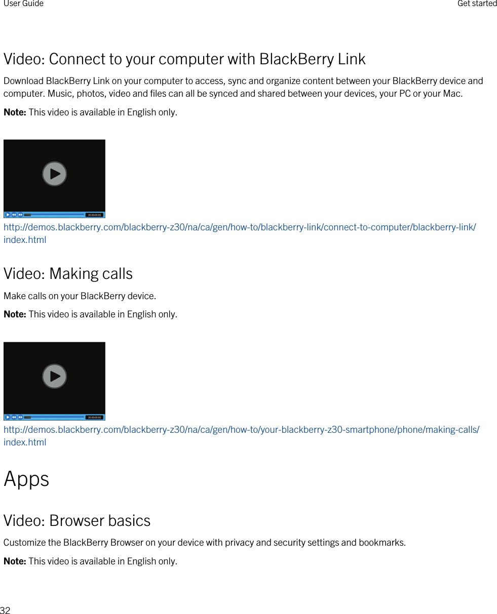 Video: Connect to your computer with BlackBerry LinkDownload BlackBerry Link on your computer to access, sync and organize content between your BlackBerry device and computer. Music, photos, video and files can all be synced and shared between your devices, your PC or your Mac.Note: This video is available in English only.http://demos.blackberry.com/blackberry-z30/na/ca/gen/how-to/blackberry-link/connect-to-computer/blackberry-link/index.htmlVideo: Making callsMake calls on your BlackBerry device.Note: This video is available in English only.http://demos.blackberry.com/blackberry-z30/na/ca/gen/how-to/your-blackberry-z30-smartphone/phone/making-calls/index.htmlAppsVideo: Browser basicsCustomize the BlackBerry Browser on your device with privacy and security settings and bookmarks.Note: This video is available in English only.User Guide Get started32