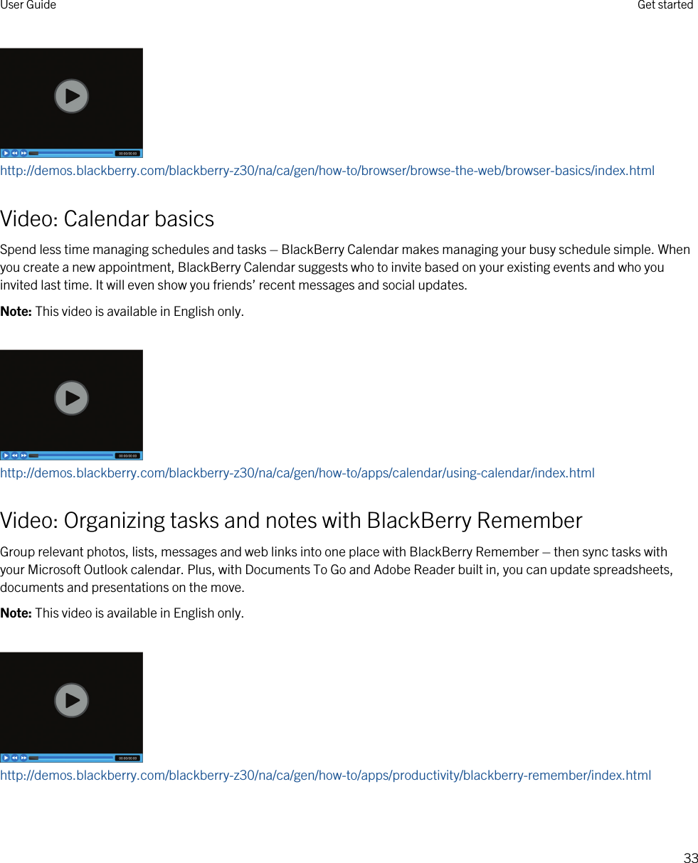 http://demos.blackberry.com/blackberry-z30/na/ca/gen/how-to/browser/browse-the-web/browser-basics/index.htmlVideo: Calendar basicsSpend less time managing schedules and tasks – BlackBerry Calendar makes managing your busy schedule simple. When you create a new appointment, BlackBerry Calendar suggests who to invite based on your existing events and who you invited last time. It will even show you friends’ recent messages and social updates.Note: This video is available in English only.http://demos.blackberry.com/blackberry-z30/na/ca/gen/how-to/apps/calendar/using-calendar/index.htmlVideo: Organizing tasks and notes with BlackBerry RememberGroup relevant photos, lists, messages and web links into one place with BlackBerry Remember – then sync tasks with your Microsoft Outlook calendar. Plus, with Documents To Go and Adobe Reader built in, you can update spreadsheets, documents and presentations on the move.Note: This video is available in English only.http://demos.blackberry.com/blackberry-z30/na/ca/gen/how-to/apps/productivity/blackberry-remember/index.htmlUser Guide Get started33