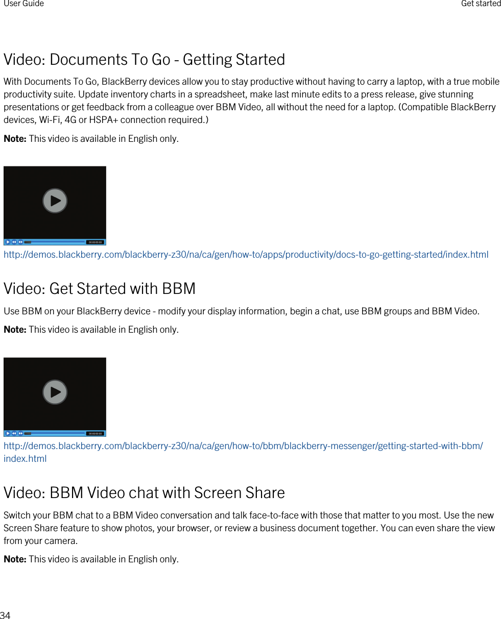 Video: Documents To Go - Getting StartedWith Documents To Go, BlackBerry devices allow you to stay productive without having to carry a laptop, with a true mobile productivity suite. Update inventory charts in a spreadsheet, make last minute edits to a press release, give stunning presentations or get feedback from a colleague over BBM Video, all without the need for a laptop. (Compatible BlackBerry devices, Wi-Fi, 4G or HSPA+ connection required.)Note: This video is available in English only.http://demos.blackberry.com/blackberry-z30/na/ca/gen/how-to/apps/productivity/docs-to-go-getting-started/index.htmlVideo: Get Started with BBMUse BBM on your BlackBerry device - modify your display information, begin a chat, use BBM groups and BBM Video.Note: This video is available in English only.http://demos.blackberry.com/blackberry-z30/na/ca/gen/how-to/bbm/blackberry-messenger/getting-started-with-bbm/index.htmlVideo: BBM Video chat with Screen ShareSwitch your BBM chat to a BBM Video conversation and talk face-to-face with those that matter to you most. Use the new Screen Share feature to show photos, your browser, or review a business document together. You can even share the view from your camera.Note: This video is available in English only.User Guide Get started34