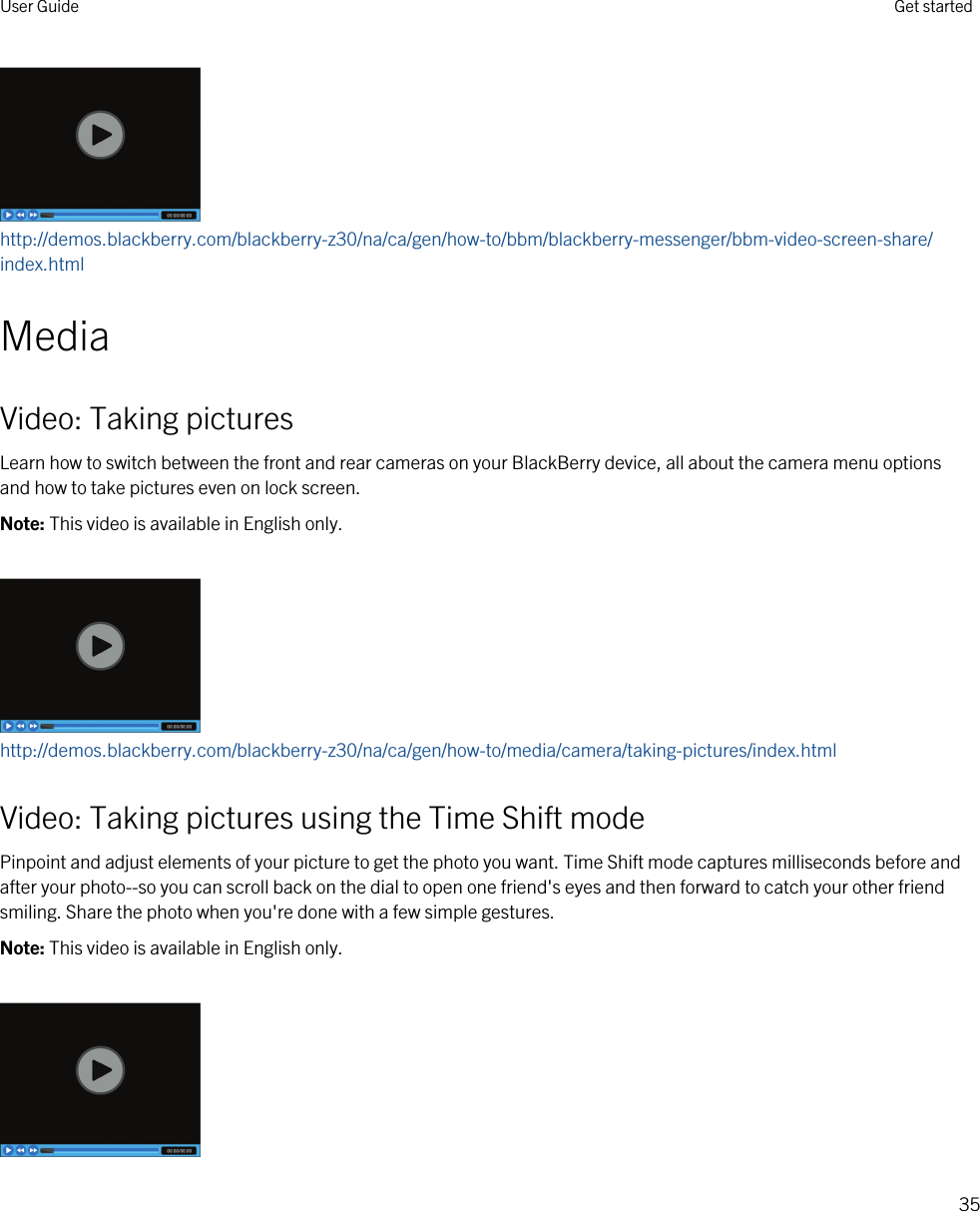 http://demos.blackberry.com/blackberry-z30/na/ca/gen/how-to/bbm/blackberry-messenger/bbm-video-screen-share/index.htmlMediaVideo: Taking picturesLearn how to switch between the front and rear cameras on your BlackBerry device, all about the camera menu options and how to take pictures even on lock screen.Note: This video is available in English only.http://demos.blackberry.com/blackberry-z30/na/ca/gen/how-to/media/camera/taking-pictures/index.htmlVideo: Taking pictures using the Time Shift modePinpoint and adjust elements of your picture to get the photo you want. Time Shift mode captures milliseconds before and after your photo--so you can scroll back on the dial to open one friend&apos;s eyes and then forward to catch your other friend smiling. Share the photo when you&apos;re done with a few simple gestures.Note: This video is available in English only.User Guide Get started35