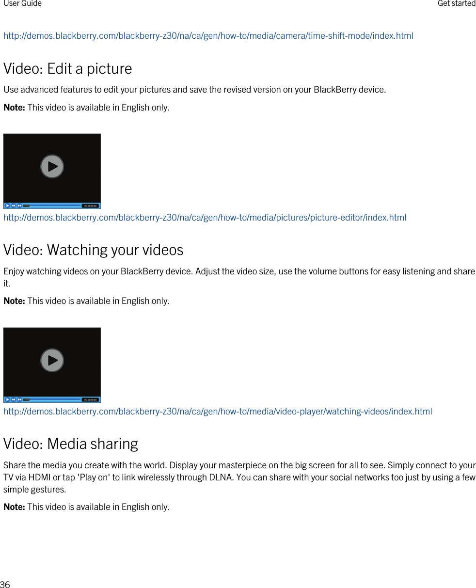 http://demos.blackberry.com/blackberry-z30/na/ca/gen/how-to/media/camera/time-shift-mode/index.htmlVideo: Edit a pictureUse advanced features to edit your pictures and save the revised version on your BlackBerry device.Note: This video is available in English only.http://demos.blackberry.com/blackberry-z30/na/ca/gen/how-to/media/pictures/picture-editor/index.htmlVideo: Watching your videosEnjoy watching videos on your BlackBerry device. Adjust the video size, use the volume buttons for easy listening and share it.Note: This video is available in English only.http://demos.blackberry.com/blackberry-z30/na/ca/gen/how-to/media/video-player/watching-videos/index.htmlVideo: Media sharingShare the media you create with the world. Display your masterpiece on the big screen for all to see. Simply connect to your TV via HDMI or tap &apos;Play on&apos; to link wirelessly through DLNA. You can share with your social networks too just by using a few simple gestures.Note: This video is available in English only.User Guide Get started36