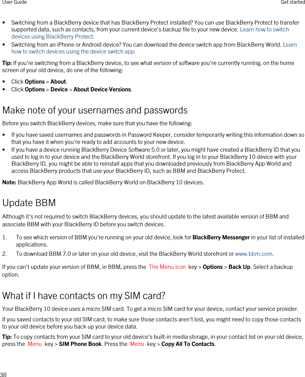 • Switching from a BlackBerry device that has BlackBerry Protect installed? You can use BlackBerry Protect to transfer supported data, such as contacts, from your current device&apos;s backup file to your new device. Learn how to switch devices using BlackBerry Protect.• Switching from an iPhone or Android device? You can download the device switch app from BlackBerry World. Learn how to switch devices using the device switch app.Tip: If you&apos;re switching from a BlackBerry device, to see what version of software you&apos;re currently running, on the home screen of your old device, do one of the following:• Click Options &gt; About.• Click Options &gt; Device &gt; About Device Versions.Make note of your usernames and passwordsBefore you switch BlackBerry devices, make sure that you have the following:• If you have saved usernames and passwords in Password Keeper, consider temporarily writing this information down so that you have it when you&apos;re ready to add accounts to your new device.• If you have a device running BlackBerry Device Software 5.0 or later, you might have created a BlackBerry ID that you used to log in to your device and the BlackBerry World storefront. If you log in to your BlackBerry 10 device with your BlackBerry ID, you might be able to reinstall apps that you downloaded previously from BlackBerry App World and access BlackBerry products that use your BlackBerry ID, such as BBM and BlackBerry Protect.Note: BlackBerry App World is called BlackBerry World on BlackBerry 10 devices.Update BBMAlthough it&apos;s not required to switch BlackBerry devices, you should update to the latest available version of BBM and associate BBM with your BlackBerry ID before you switch devices.1. To see which version of BBM you&apos;re running on your old device, look for BlackBerry Messenger in your list of installed applications.2. To download BBM 7.0 or later on your old device, visit the BlackBerry World storefront or www.bbm.com.If you can&apos;t update your version of BBM, in BBM, press the  The Menu icon  key &gt; Options &gt; Back Up. Select a backup option.What if I have contacts on my SIM card?Your BlackBerry 10 device uses a micro SIM card. To get a micro SIM card for your device, contact your service provider.If you saved contacts to your old SIM card, to make sure those contacts aren&apos;t lost, you might need to copy those contacts to your old device before you back up your device data.Tip: To copy contacts from your SIM card to your old device&apos;s built-in media storage, in your contact list on your old device, press the  Menu  key &gt; SIM Phone Book. Press the  Menu  key &gt; Copy All To Contacts.User Guide Get started38