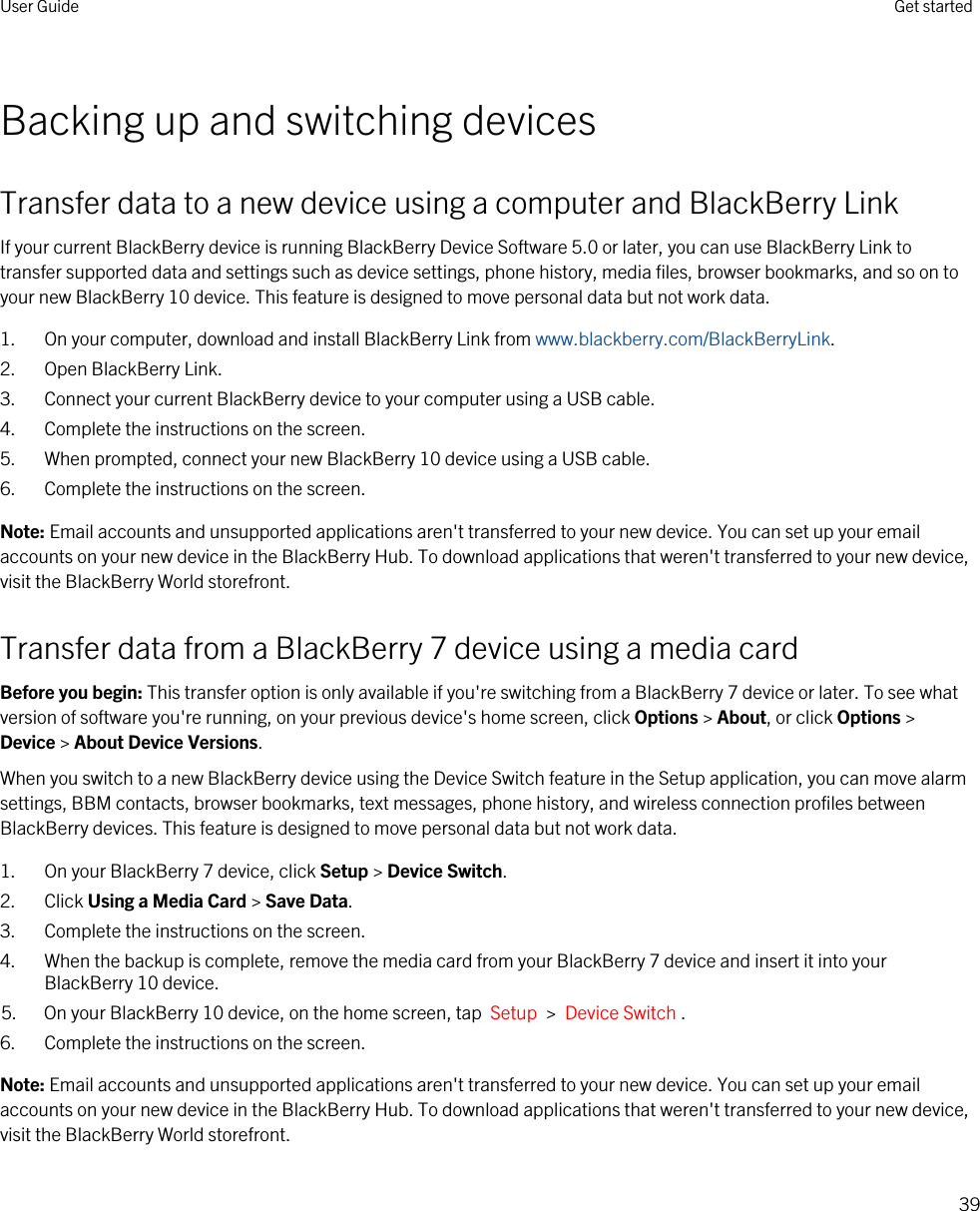 Backing up and switching devicesTransfer data to a new device using a computer and BlackBerry LinkIf your current BlackBerry device is running BlackBerry Device Software 5.0 or later, you can use BlackBerry Link to transfer supported data and settings such as device settings, phone history, media files, browser bookmarks, and so on to your new BlackBerry 10 device. This feature is designed to move personal data but not work data.1. On your computer, download and install BlackBerry Link from www.blackberry.com/BlackBerryLink.2. Open BlackBerry Link.3. Connect your current BlackBerry device to your computer using a USB cable.4. Complete the instructions on the screen.5. When prompted, connect your new BlackBerry 10 device using a USB cable.6. Complete the instructions on the screen.Note: Email accounts and unsupported applications aren&apos;t transferred to your new device. You can set up your email accounts on your new device in the BlackBerry Hub. To download applications that weren&apos;t transferred to your new device, visit the BlackBerry World storefront.Transfer data from a BlackBerry 7 device using a media cardBefore you begin: This transfer option is only available if you&apos;re switching from a BlackBerry 7 device or later. To see what version of software you&apos;re running, on your previous device&apos;s home screen, click Options &gt; About, or click Options &gt; Device &gt; About Device Versions.When you switch to a new BlackBerry device using the Device Switch feature in the Setup application, you can move alarm settings, BBM contacts, browser bookmarks, text messages, phone history, and wireless connection profiles between BlackBerry devices. This feature is designed to move personal data but not work data.1. On your BlackBerry 7 device, click Setup &gt; Device Switch.2. Click Using a Media Card &gt; Save Data.3. Complete the instructions on the screen.4. When the backup is complete, remove the media card from your BlackBerry 7 device and insert it into your BlackBerry 10 device.5. On your BlackBerry 10 device, on the home screen, tap  Setup  &gt;  Device Switch .6. Complete the instructions on the screen.Note: Email accounts and unsupported applications aren&apos;t transferred to your new device. You can set up your email accounts on your new device in the BlackBerry Hub. To download applications that weren&apos;t transferred to your new device, visit the BlackBerry World storefront.User Guide Get started39