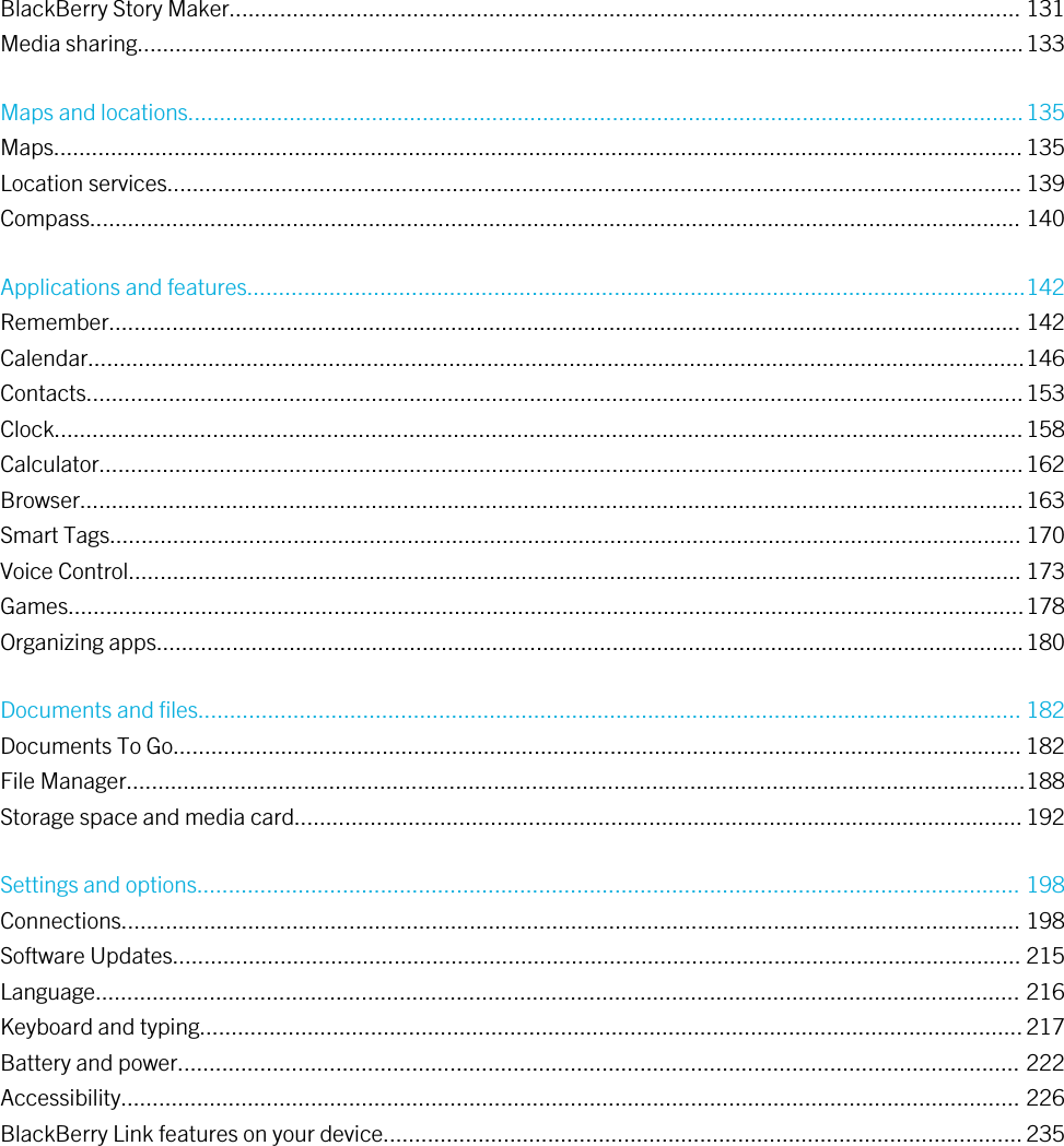 BlackBerry Story Maker............................................................................................................................. 131Media sharing............................................................................................................................................133Maps and locations....................................................................................................................................135Maps.........................................................................................................................................................135Location services....................................................................................................................................... 139Compass................................................................................................................................................... 140Applications and features...........................................................................................................................142Remember................................................................................................................................................ 142Calendar....................................................................................................................................................146Contacts....................................................................................................................................................153Clock.........................................................................................................................................................158Calculator..................................................................................................................................................162Browser.....................................................................................................................................................163Smart Tags................................................................................................................................................ 170Voice Control............................................................................................................................................. 173Games.......................................................................................................................................................178Organizing apps.........................................................................................................................................180Documents and files.................................................................................................................................. 182Documents To Go...................................................................................................................................... 182File Manager..............................................................................................................................................188Storage space and media card...................................................................................................................192Settings and options.................................................................................................................................. 198Connections.............................................................................................................................................. 198Software Updates...................................................................................................................................... 215Language.................................................................................................................................................. 216Keyboard and typing..................................................................................................................................217Battery and power..................................................................................................................................... 222Accessibility.............................................................................................................................................. 226BlackBerry Link features on your device.....................................................................................................235