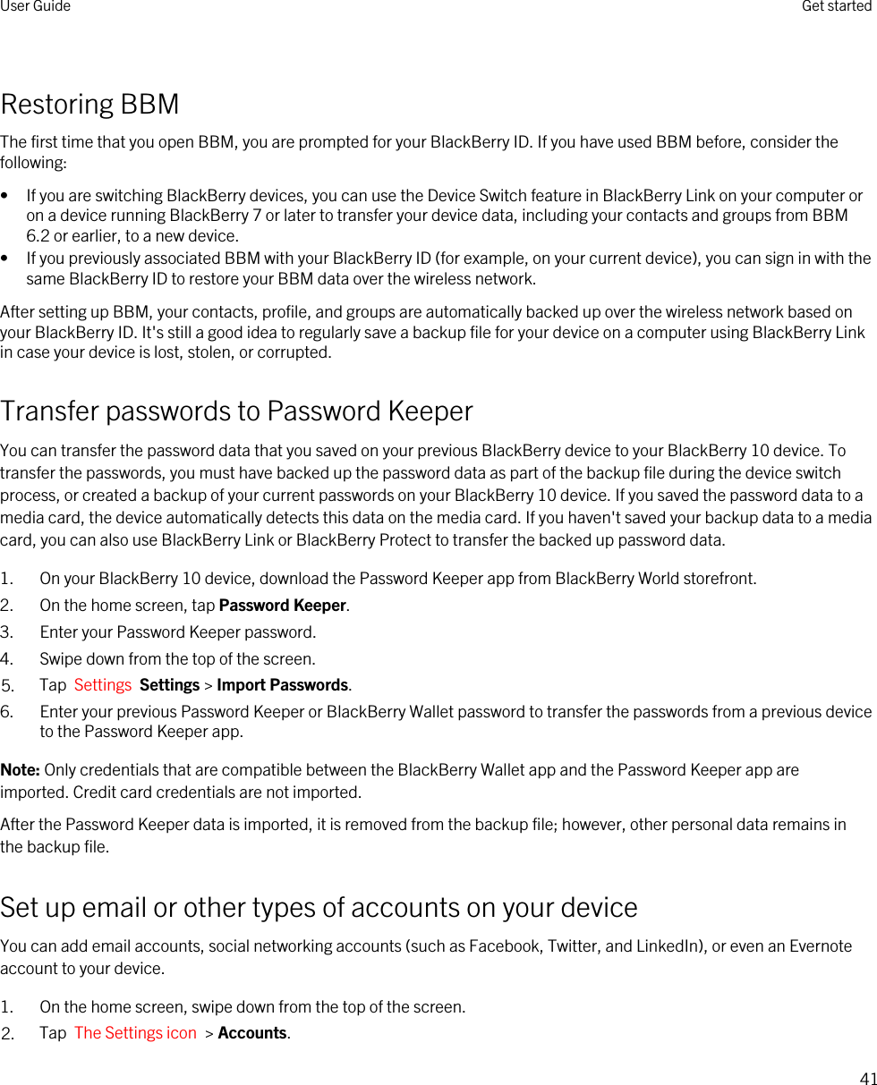 Restoring BBMThe first time that you open BBM, you are prompted for your BlackBerry ID. If you have used BBM before, consider the following:• If you are switching BlackBerry devices, you can use the Device Switch feature in BlackBerry Link on your computer or on a device running BlackBerry 7 or later to transfer your device data, including your contacts and groups from BBM 6.2 or earlier, to a new device.• If you previously associated BBM with your BlackBerry ID (for example, on your current device), you can sign in with the same BlackBerry ID to restore your BBM data over the wireless network.After setting up BBM, your contacts, profile, and groups are automatically backed up over the wireless network based on your BlackBerry ID. It&apos;s still a good idea to regularly save a backup file for your device on a computer using BlackBerry Link in case your device is lost, stolen, or corrupted.Transfer passwords to Password KeeperYou can transfer the password data that you saved on your previous BlackBerry device to your BlackBerry 10 device. To transfer the passwords, you must have backed up the password data as part of the backup file during the device switch process, or created a backup of your current passwords on your BlackBerry 10 device. If you saved the password data to a media card, the device automatically detects this data on the media card. If you haven&apos;t saved your backup data to a media card, you can also use BlackBerry Link or BlackBerry Protect to transfer the backed up password data.1. On your BlackBerry 10 device, download the Password Keeper app from BlackBerry World storefront.2. On the home screen, tap Password Keeper.3. Enter your Password Keeper password.4. Swipe down from the top of the screen.5. Tap  Settings  Settings &gt; Import Passwords.6. Enter your previous Password Keeper or BlackBerry Wallet password to transfer the passwords from a previous device to the Password Keeper app.Note: Only credentials that are compatible between the BlackBerry Wallet app and the Password Keeper app are imported. Credit card credentials are not imported.After the Password Keeper data is imported, it is removed from the backup file; however, other personal data remains in the backup file.Set up email or other types of accounts on your deviceYou can add email accounts, social networking accounts (such as Facebook, Twitter, and LinkedIn), or even an Evernote account to your device.1. On the home screen, swipe down from the top of the screen.2. Tap  The Settings icon  &gt; Accounts.User Guide Get started41