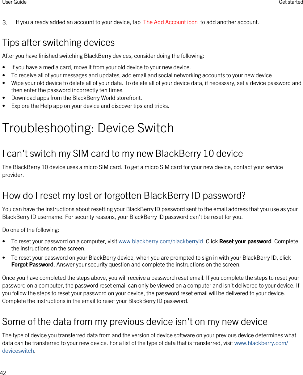 3. If you already added an account to your device, tap  The Add Account icon  to add another account.Tips after switching devicesAfter you have finished switching BlackBerry devices, consider doing the following:• If you have a media card, move it from your old device to your new device.• To receive all of your messages and updates, add email and social networking accounts to your new device.• Wipe your old device to delete all of your data. To delete all of your device data, if necessary, set a device password and then enter the password incorrectly ten times.• Download apps from the BlackBerry World storefront.• Explore the Help app on your device and discover tips and tricks.Troubleshooting: Device SwitchI can&apos;t switch my SIM card to my new BlackBerry 10 deviceThe BlackBerry 10 device uses a micro SIM card. To get a micro SIM card for your new device, contact your service provider.How do I reset my lost or forgotten BlackBerry ID password?You can have the instructions about resetting your BlackBerry ID password sent to the email address that you use as your BlackBerry ID username. For security reasons, your BlackBerry ID password can&apos;t be reset for you.Do one of the following:• To reset your password on a computer, visit www.blackberry.com/blackberryid. Click Reset your password. Complete the instructions on the screen.• To reset your password on your BlackBerry device, when you are prompted to sign in with your BlackBerry ID, click Forgot Password. Answer your security question and complete the instructions on the screen.Once you have completed the steps above, you will receive a password reset email. If you complete the steps to reset your password on a computer, the password reset email can only be viewed on a computer and isn&apos;t delivered to your device. If you follow the steps to reset your password on your device, the password reset email will be delivered to your device. Complete the instructions in the email to reset your BlackBerry ID password.Some of the data from my previous device isn&apos;t on my new deviceThe type of device you transferred data from and the version of device software on your previous device determines what data can be transferred to your new device. For a list of the type of data that is transferred, visit www.blackberry.com/deviceswitch.User Guide Get started42