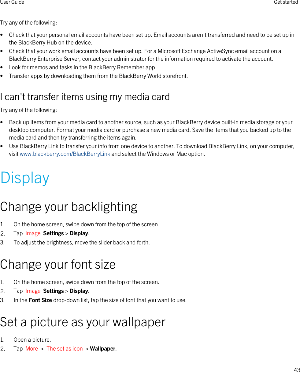Try any of the following:• Check that your personal email accounts have been set up. Email accounts aren&apos;t transferred and need to be set up in the BlackBerry Hub on the device.• Check that your work email accounts have been set up. For a Microsoft Exchange ActiveSync email account on a BlackBerry Enterprise Server, contact your administrator for the information required to activate the account.• Look for memos and tasks in the BlackBerry Remember app.• Transfer apps by downloading them from the BlackBerry World storefront.I can&apos;t transfer items using my media cardTry any of the following:• Back up items from your media card to another source, such as your BlackBerry device built-in media storage or your desktop computer. Format your media card or purchase a new media card. Save the items that you backed up to the media card and then try transferring the items again.• Use BlackBerry Link to transfer your info from one device to another. To download BlackBerry Link, on your computer, visit www.blackberry.com/BlackBerryLink and select the Windows or Mac option.DisplayChange your backlighting1. On the home screen, swipe down from the top of the screen.2. Tap  Image  Settings &gt; Display.3. To adjust the brightness, move the slider back and forth.Change your font size1. On the home screen, swipe down from the top of the screen.2. Tap  Image  Settings &gt; Display.3. In the Font Size drop-down list, tap the size of font that you want to use.Set a picture as your wallpaper1. Open a picture.2. Tap  More  &gt;  The set as icon  &gt; Wallpaper.User Guide Get started43