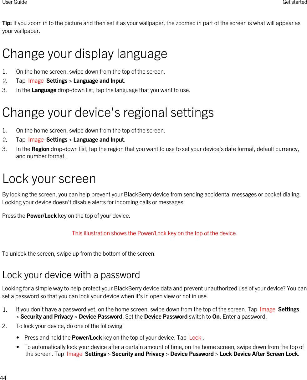 Tip: If you zoom in to the picture and then set it as your wallpaper, the zoomed in part of the screen is what will appear as your wallpaper.Change your display language1. On the home screen, swipe down from the top of the screen.2. Tap  Image  Settings &gt; Language and Input.3. In the Language drop-down list, tap the language that you want to use.Change your device&apos;s regional settings1. On the home screen, swipe down from the top of the screen.2. Tap  Image  Settings &gt; Language and Input.3. In the Region drop-down list, tap the region that you want to use to set your device&apos;s date format, default currency, and number format.Lock your screenBy locking the screen, you can help prevent your BlackBerry device from sending accidental messages or pocket dialing. Locking your device doesn&apos;t disable alerts for incoming calls or messages.Press the Power/Lock key on the top of your device. This illustration shows the Power/Lock key on the top of the device. To unlock the screen, swipe up from the bottom of the screen.Lock your device with a passwordLooking for a simple way to help protect your BlackBerry device data and prevent unauthorized use of your device? You can set a password so that you can lock your device when it&apos;s in open view or not in use.1. If you don&apos;t have a password yet, on the home screen, swipe down from the top of the screen. Tap  Image  Settings &gt; Security and Privacy &gt; Device Password. Set the Device Password switch to On. Enter a password.2. To lock your device, do one of the following:•  Press and hold the Power/Lock key on the top of your device. Tap  Lock .•  To automatically lock your device after a certain amount of time, on the home screen, swipe down from the top of the screen. Tap  Image  Settings &gt; Security and Privacy &gt; Device Password &gt; Lock Device After Screen Lock.User Guide Get started44