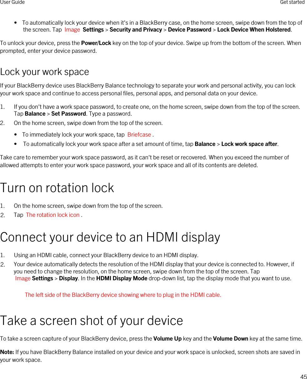 •  To automatically lock your device when it&apos;s in a BlackBerry case, on the home screen, swipe down from the top of the screen. Tap  Image  Settings &gt; Security and Privacy &gt; Device Password &gt; Lock Device When Holstered.To unlock your device, press the Power/Lock key on the top of your device. Swipe up from the bottom of the screen. When prompted, enter your device password.Lock your work spaceIf your BlackBerry device uses BlackBerry Balance technology to separate your work and personal activity, you can lock your work space and continue to access personal files, personal apps, and personal data on your device.1. If you don&apos;t have a work space password, to create one, on the home screen, swipe down from the top of the screen. Tap Balance &gt; Set Password. Type a password.2. On the home screen, swipe down from the top of the screen.•  To immediately lock your work space, tap  Briefcase .• To automatically lock your work space after a set amount of time, tap Balance &gt; Lock work space after.Take care to remember your work space password, as it can&apos;t be reset or recovered. When you exceed the number of allowed attempts to enter your work space password, your work space and all of its contents are deleted.Turn on rotation lock1. On the home screen, swipe down from the top of the screen.2. Tap  The rotation lock icon .Connect your device to an HDMI display1. Using an HDMI cable, connect your BlackBerry device to an HDMI display.2. Your device automatically detects the resolution of the HDMI display that your device is connected to. However, if you need to change the resolution, on the home screen, swipe down from the top of the screen. Tap Image Settings &gt; Display. In the HDMI Display Mode drop-down list, tap the display mode that you want to use.The left side of the BlackBerry device showing where to plug in the HDMI cable.Take a screen shot of your deviceTo take a screen capture of your BlackBerry device, press the Volume Up key and the Volume Down key at the same time.Note: If you have BlackBerry Balance installed on your device and your work space is unlocked, screen shots are saved in your work space.User Guide Get started45